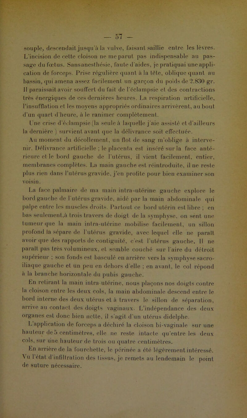 57 - souple, descendait jusqu’à la vulve, faisant saillie entre les lèvres. L'incision de cette cloison ne me parut pas indispensable au pas- sage du fœtus. Sansanesthésie, faute d’aides, je pratiquai uneappli- calion de forceps. Prise régulière quant à la tète, oblique quant au bassin, qui amena assez facilement un garçon du poids de 2.830 gr. 11 paraissait avoir souffert du fait de l’éclampsie et des contractions très énergiques de ces dernières heures. La respiration artificielle, l’insufflation et les moyens appropriés ordinaires arrivèrent, au bout d’un quart d’heure, à le ranimer complètement. Lne crise d’éclampsie (la seule à laquelle j'aie assisté et d'ailleurs la dernière ) survient avant (pie la délivrance soit effectuée. Au moment du décollement, un Ilot de sang m’oblige à interve- nir. Délivrance artificielle ; le placenta est inséré sur la face anté- rieure et le bord gauche de l’utérus, il vient facilement, entier, membranes complètes. La main gauche est réintroduite, il ne reste plus rien dans l’utérus gravide, j’en profile pour bien examiner son voisin. La lace palmaire de ma main intra-utérine gauche explore le bord gauche de I utérus gravide, aidé par la main abdominale qui palpe entre les muscles droits. Partout ce bord utérin est libre ; en bas seulement,à trois travers de doigt de la symphyse, on sent une tumeur que la main intra-utérine mobilise facilement, un sillon profond la sépare de l’utérus gravide, avec lequel elle ne paraît avoir que des rapports de contiguilé, c'est l’utérus gauche. Il ne paraît pas très volumineux, et semble couché sur l’aire du détroit supérieur ; son fonds est basculé en arrière vers la symphyse sacro- iliaque gauche et un peu en dehors d’elle ; en avant, le col répond a la branche horizontale du pubis gauche. En retirant la main intra-utérine, nous plaçons nos doigts contre la cloison entre les deux cols, la main abdominale descend entre le bord interne des deux utérus et à travers le sillon de séparation, arrive au contact des doigts vaginaux. L’indépendance des deux organes est donc bien nette, il s'agit d'un utérus didelphe. b application de forceps a déchiré la cloison bi-vaginale sur une hauteur de 5 centimètres, elle ne reste intacte qu’entre les deux cols, sur une hauteur de trois ou quatre centimètres. En arrière de la fourchette, le périnée a été légèrement intéressé. ^ u l état d infiltration des tissus, je remets au lendemain le point de suture nécessaire.