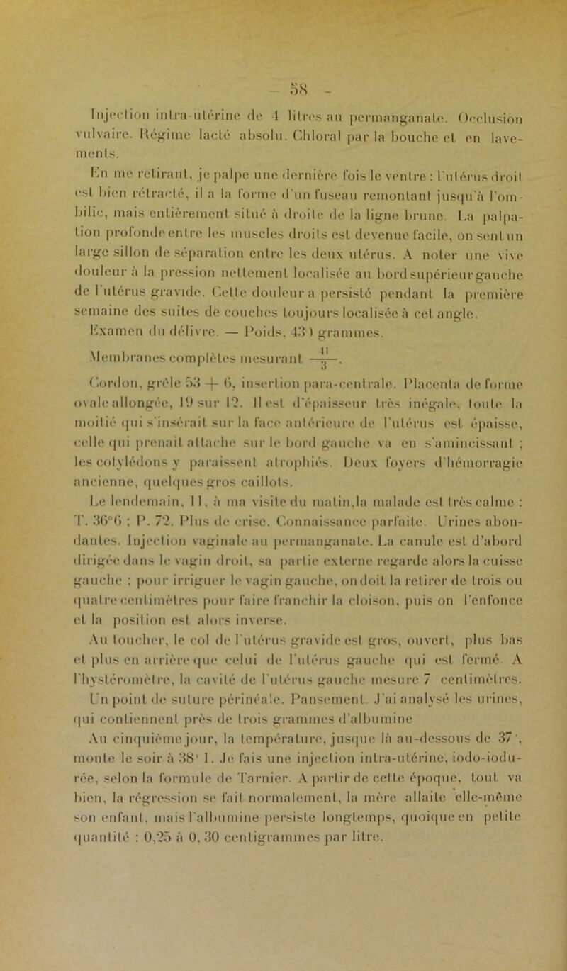 Injection intra-utérine de 4 litres au permanganate. Occlusion vulvaire. Régime lacté absolu. Cliloral par la bouche et en lave- ments. Kn me retirant, je palpe une dernière Ibis le ventre : l'utérus droit est bien rétracté, il a la forme d'un fuseau remontant jusqu'à l'om- bilic, mais entièrement situé à droite de la ligne brune. La palpa- tion profonde entre les muscles droits est devenue facile, on sent un large sillon de séparation entre les deux utérus. A noter une vive douleur a la pression nettement localisée au bord supérieur gauche de 1 utérus gravide. Cette douleur a persisté pendant la première semaine des suites de couches toujours localisée à cet angle. hxamen du délivre. — Poids, 43 ) grammes. Membranes complètes mesurant ——. Cordon, grêle 53 -f- b, insertion para-centrale. Placenta de forme ov ale allongée, 19 sur 1?. Ile>t d'épaisseur très inégale, toute la moitié qui s'insérait sur la face antérieure de l'utérus est épaisse, celle qui prenait attache sur le bord gauche va en s'amincissant ; les cotylédons y paraissent atrophiés. Deux foyers d’hémorragie ancienne, quelques gros caillots. Le lendemain, 11, à ma visitedn malin,la malade est très calme : T. 36°G ; P. 72. Plus de crise. Connaissance parfaite. Urines abon- dantes. Injection vaginale au permanganate. La canule est d’abord dirigée dans le vagin droit, sa partie externe regarde alors la cuisse gauche ; pour irriguer le vagin gauche, ondoil la retirer de trois ou quatre centimètres pour faire franchir la cloison, puis on l'enfonce et la position est alors inverse. Au toucher, le col de l'utérus gravide est gros, ouvert, plus bas et plus en arrière que celui de l’utérus gauche qui est fermé A I hysléromèlre, la cavité de l'utérus gauche mesure 7 centimètres. Un point de suture périnéale. Pansement J'ai analysé les urines, qui contiennent près de trois grammes d'albumine Au cinquième jour, la température, jusque là au-dessous de 37', monte le soir à 38' 1. Je fais une injection intra-utérine, iodo-iodu- rée, selon la formule de Tarnier. A partir de cette époque, tout va bien, la régression se fait normalement, la mère allaite elle-même son enfant, mais l'albumine persiste longtemps, quoique en petite
