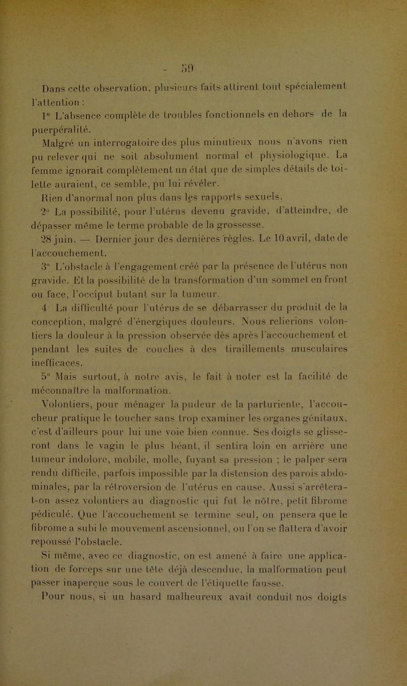 - »n Dans cette observation, plusieurs laits alLirenl tout spécialement l'attention : 1 L’absence complète de troubles fonctionnels en dehors de la puerpéral i té. Malgré un interrogatoire des plus minutieux nous n'avons rien pu relever «pii ne soit absolument normal et physiologique. La femme ignorait complètement un état que de simples détails de toi- lette auraient, ce semble, pu lui révéler. Rien d’anormal non plus dans les rapports sexuels. 2U La possibilité, pour l’utérus devenu gravide, d’atteindre, de dépasser même le terme probable de la grossesse. 28 juin. — Dernier jour des dernières règles. Le 10 avril, date de l’accouchement. 3° L'obslacle à l’engagement créé par la présence de l'utérus non gravide. El la possibilité delà transformation d’un sommet en Iront ou face, l’occiput butant sur la tumeur. 4 La difficulté pour l'utérus de se débarrasser du produit de la conception, malgré d’énergiques douleurs. Nous relierions volon- tiers la douleur à la pression observée dès après l’accouchement et pendant les suites de couches à des tiraillements musculaires inefficaces. 5° Mais surtout, à notre avis, le fait à noter est la facilité de méconnaître la malformation. Volontiers, pour ménager la pudeur de la parturiente, l’accou- cheur pratique le toucher sans trop examiner les organes génitaux, c’est d’ailleurs pour lui une voie bien connue. Ses doigts se glisse- ront dans le vagin le plus béant, il sentira loin en arrière une tumeur indolore, mobile, molle, fuyant sa pression ; le palper sera rendu difficile, parfois impossible parla distension des parois abdo- minales, par la rétroversion de l’utérus en cause. Aussi s'arrêtera- t-on assez volontiers au diagnostic qui fut le nôtre, petit fibrome pédiculé. Que l’accouchement se termine seul, on pensera que le fibrome a subi le mouvement ascensionnel, ou l'on se flattera d'avoir repoussé l’obstacle. Si même, avec ce diagnostic, on est amené à faire une applica- tion de forceps sur une tète déjà descendue, la malformation peut passer inaperçue sous le couvert de l’étiquette fausse. Pour nous, si un hasard malheureux avait conduit nos doigts