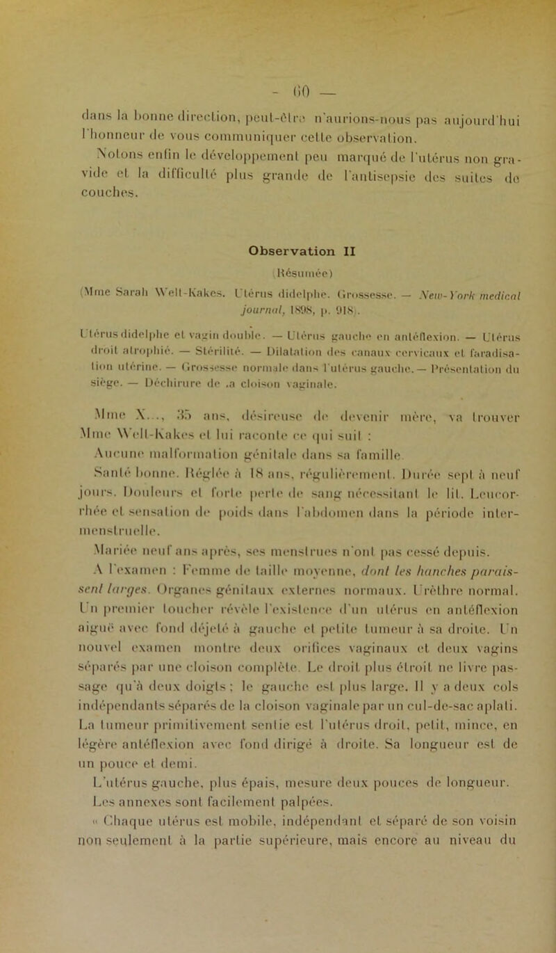 dans la bonne direction, peut-être n'aurions-nous pas aujourd'hui I honneur de vous communiquer celle observation. Notons enfin le développement peu marqué de l’utérus non gra- vide et la difficulté plus grande de l'antisepsie des suites de couches. Observation II Hésumée) Mme Sarah Welt-Kakes. Ltéms didclplie. Grossesse. — .Veto-l'oM rncdic.ol journal, 1898, p. 918 . I lérusdidclplie el vagin double. — Utérus gauche en anléflexion. — Utérus droit atrophié. — Stérilité. — Dilatation des canaux cervicaux et faradisa- tion utérine. — Grossesse normale dans l'utérus gauche. — Présentation du siège. — Déchirure de .a cloison \aginale. Mme X..., do ans, désireuse de devenir mère, va trouver Mme \\ ell-Kakes el lui raconte ce qui suit : Aucune malformation génitale dans sa famille Sanie bonne. Méglée à 1S ans. régulièrement. Durée sept à neuf jours. Douleurs el forte perle de sang nécessilanl le lil. Leucor- rhée et sensation de poids dans l'abdomen dans la période inter- menstruelle. Mariée neuf ans après, ses menstrues n'onl pas cessé depuis. A 1 examen : Femme de taille moyenne, dont 1rs hanches parais- sent larges. Organes génitaux externes normaux. Urèthre normal. I n premier loucher révèle l’existence d'un utérus en anléflexion aiguë avec fond déjelé à gauche et petite tumeur il sa droite. Un nouvel examen montre deux orifices vaginaux et deux vagins séparés par une cloison complète Le droit plus étroit ne livre pas- sage qu'à deux doigts: le gauche est plus large. Il y a deux cols indépendants séparés de la cloison vaginale par un cul-de-sac aplati. La tumeur primitivement sentie est l'utérus droit, petit, mince, en légère anléflexion avec fond dirigé à droite. Sa longueur est de un pouce et demi. L'utérus gauche, plus épais, mesure deux pouces de longueur. Les annexes sont facilement palpées. Chaque utérus est mobile, indépendant et séparé de son voisin non seulement à la partie supérieure, mais encore au niveau du