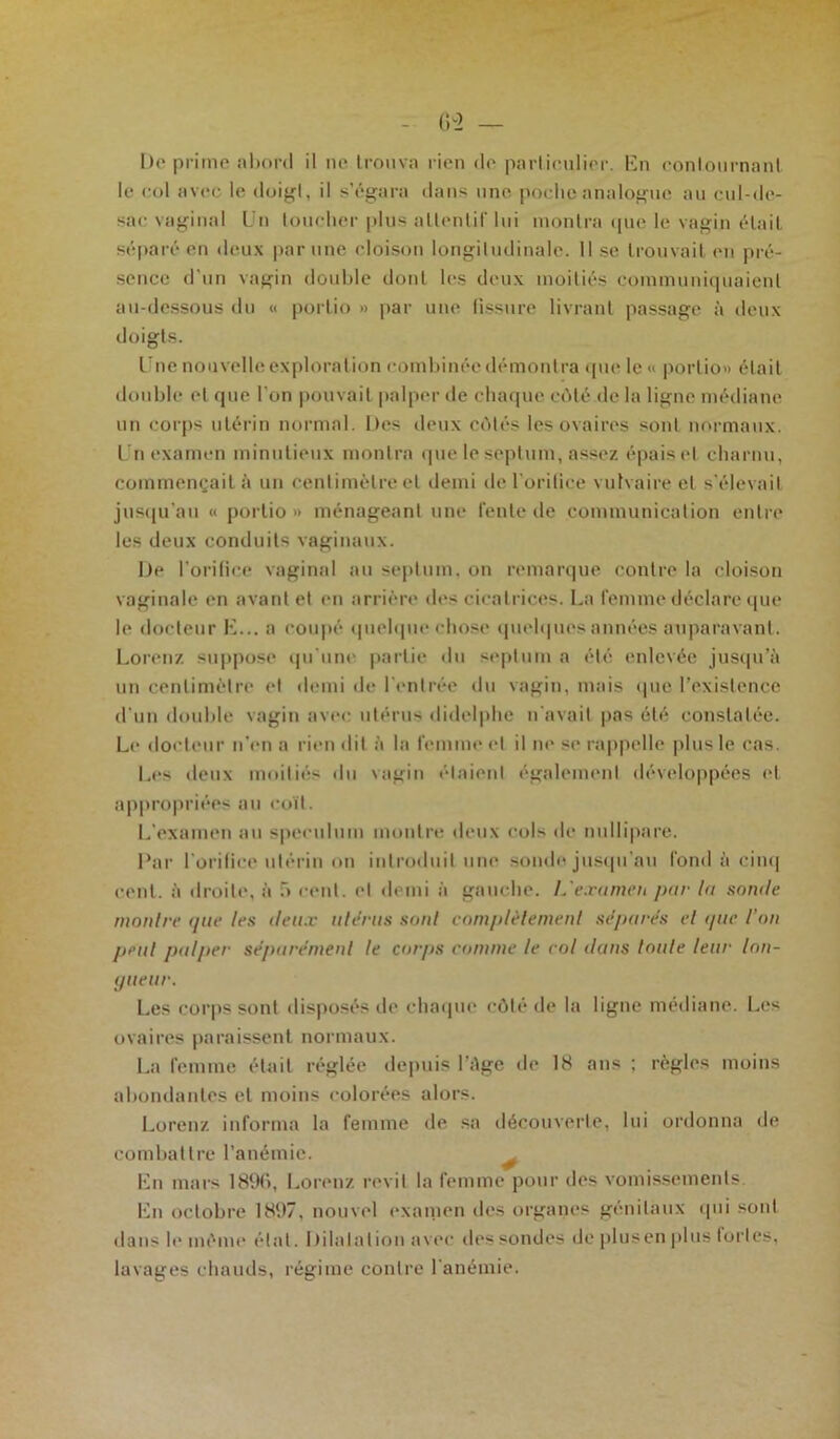 le col avec le doigt, il s’égara dans une poche analogue au cul-de- sac vaginal Un loucher plus attentif lui montra que le vagin était séparé en deux par une cloison longitudinale. Il se trouvait en pré- sence d'un vagin double dont les deux moitiés communiquaient au-dessous du « porlio » par une fissure livrant passage à deux doigts. Une nouvelle exploration combinée démontra que le « porlio» était double et que l’on pouvait palper de chaque côté de la ligne médiane un corps utérin normal. Des deux côtés les ovaires sont normaux. Un examen minutieux montra que le septum, assez épais et charnu, commençait à un centimètre et demi de l’oritice vulvaire et s’élevait jusqu’au « porlio» ménageant une fente de communication entre les deux conduits vaginaux. De l’orifice vaginal au septum, on remarque contre la cloison vaginale en avant et en arrière des cicatrices. La femme déclare que le docteur E... a coupé quelque chose quelques années auparavant. Lorenz suppose qu'une partie du septum a été enlevée jusqu’à un centimètre et demi de l'entrée du vagin, mais que l’existence d'un double vagin avec utérus didelphe n'avait pas été constatée. Le docteur n’en a rien dit à la femme et il ne se rappelle plus le cas. Les deux moitiés du vagin étaient également développées et appropriées au coït. L'examen au spéculum montre deux cols de nullipare. Par l'orifice utérin on introduit une sonde jusqu'au fond à cinq cent, à droite, à û cent, et demi à gauche. L'examen par la snmle montre que les deux utérus sont complètement séparés et que l’on peut palper séparément le corps comme le col dans toute leur lon- gueur. Les corps sont disposés de chaque côté de la ligne médiane. Les ovaires paraissent normaux. La femme était réglée depuis l’âge de 18 ans ; règles moins abondantes et moins colorées alors. Lorenz informa la femme de sa découverte, lui ordonna de combattre l’anémie. En mars 18%, Lorenz revit la femme pour des vomissements. En octobre 1897, nouvel examen des organes génitaux qui soid dans le même étal. Dilatation avec des sondes de plusen plus fortes, lavages chauds, régime contre l'anémie.