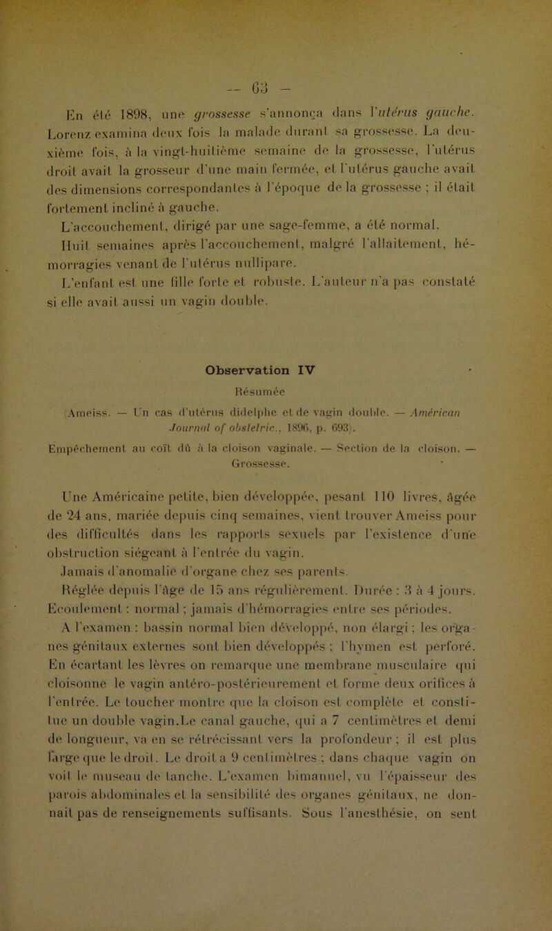 En été 1898, une grossesse s’annonça dans Vutérus gauche. Lorenz examina deux fois la malade duranl sa grossesse. La deu- xième l'ois, à la vingt-huitième semaine de la grossesse, l'utérus droit avait la grosseur d'une main fermée, et l’utérus gauche avait des dimensions correspondantes à l'époque de la grossesse ; il était fortement incliné à gauche. L’accouchement, dirigé par une sage-femme, a été normal. Huit semaines après l’accouchement, malgré l'allaitement, hé- morragies venant de l'utérus nullrpare. L’enfant est une tille forte el robuste. L’auteur n’a pas constaté si elle avait aussi un vagin double. Observation IV Résumée Ameiss. — Un cas d’utérus didelphe et de vagin double. —American Journal of obslelric.. 18%, p. (>93). Empêchement au coït dû à la cloison vaginale. — Section de la cloison. — Grossesse. Une Américaine petite, bien développée, pesant 110 livres, âgée de 24 ans. mariée depuis cinq semaines, vient trouver Ameiss pour des difficultés dans les rapports sexuels par l’existence d'une obstruction siégeant à l’entrée du vagin. Jamais d'anomalie d’organe chez ses parents. Réglée depuis l’âge de là ans régulièrement. Durée : 3 à 4 jours. Ecoulement : normal : jamais d'hémorragies entre ses périodes. A l’examen : bassin normal bien développé, non élargi; les orga- nes génitaux externes sont bien développés ; l’hymen est perforé. En écartant les lèvres on remarque une membrane musculaire qui cloisonne le vagin antéro-postérieuremenl et forme deux orifices à l’enlrée. Le toucher montre que la cloison est complète et consti- tue un double vagin.Le canal gauche, qui a 7 centimètres et demi de longueur, va en se rétrécissant vers la profondeur; il est plus large que le droit. Le droit a 9 centimètres : dans chaque vagin on voit le museau de tanche. L'examen bimanuel, vu l’épaisseur des parois abdominales et la sensibilité des organes génitaux, ne don- nait pas de renseignements suffisants. Sous l'anesthésie, on sent