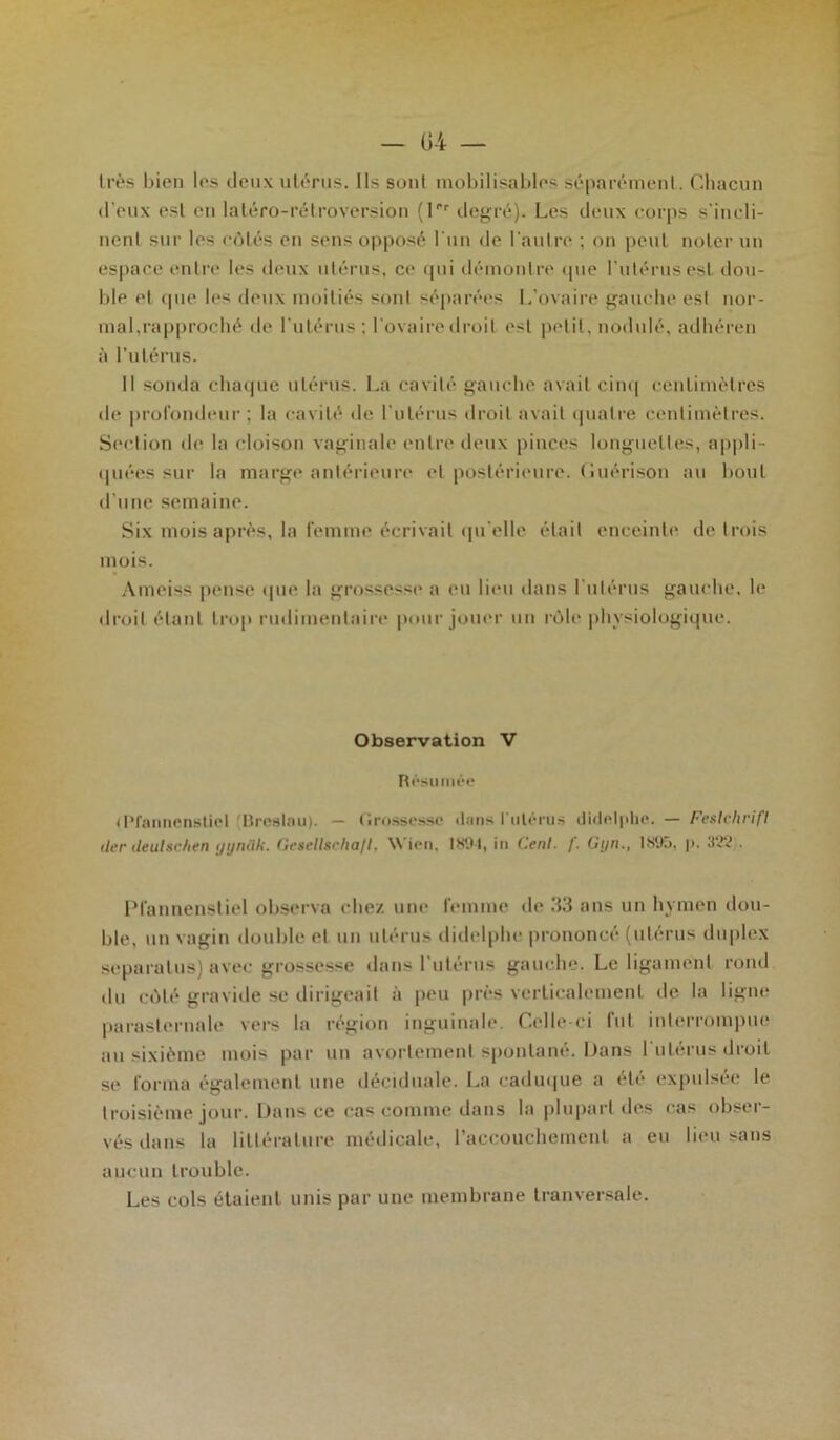 très bien les deux utérus. Ils sont mobilisables séparément. Chacun d’eux est en latéro-rétroversion (f degré). Les deux corps s'incli- nent sur les côtés en sens opposé l'un de l'autre ; on peut noter un espace entre les deux utérus, ce qui démontre que l’utérus est dou- ble et que les deux moitiés sont séparées L’ovaire gauche est nor- mal,l'approché de l’utérus; l'ovaire droit est petit, nodulé, adhéren à l'utérus. Il sonda chaque utérus. La cavité gauche avait cinq centimètres de profondeur ; la cavité de l'utérus droit avait quatre centimètres. Section de la cloison vaginale entre deux pinces longuettes, appli- quées sur la marge antérieure et postérieure, (iuérison au bout d’une semaine. Six mois après, la femme écrivait qu'elle était enceinte de trois mois. Ameiss pense que la grossesse a eu lieu dans l’utérus gauche, le droit étant trop rudimentaire pour jouer un rôle physiologique. Observation V Résumée (Pfannenstiel (Breslau). — Grossesse dans l'utérus didelphe. — Feslclirifl lier ileulschen ijynâk. Gesellscha/I, Wien, 189-1, in Cent- /'. Gyn., 189ü, p. 322 . Pfannenstiel observa « liez une femme de .‘13 ans un hymen dou- ble, un vagin double et un utérus didelphe prononcé (utérus duplex separalus) avec grossesse dans l'utérus gauche. Le ligament rond du côté gravide se dirigeait à peu près verticalement de la ligne parasternale vers la région inguinale. Celle-ci fut interrompue au sixième mois par un avortement spontané. Dans l'utérus droit se forma également une déciduale. La caduque a été expulsée le troisième jour. Dans ce cas comme dans la plupart des cas obser- vés dans la littérature médicale, l’accouchement a eu lieu sans aucun trouble. Les cols étaient unis par une membrane tranversale.