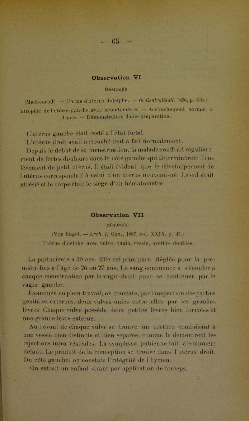 , *k' ()D Observation VI Résumée (Mackenrodt. — Un cas d’utérus didelphe. — In Centralblalt. 1896. p. 816.) Atrophie de l’utérus gauche avec hématomètre. — Accouchement normal à droite. _ Démonstration d'une préparation. L'utérus gauche était resté à l'état iœtal. L’utérus droit avait accouché tout à l'ait normalement. Depuis le début de sa menstruation, la malade Souffrait régulière- ment de fortes douleurs dans le côté gauche qui déterminèrent l'en- lèvement du petit utérus. 11 était évident que le développement de l’utérus correspondait à celui d’un utérus nouveau-né. Le col était atrésié et le corps était le siège d'un hématomètre. Observation VII Résumée (Von Engel. —Arch. f. Gi/n.. 1887, vol. XXIX, p. 43.) Utérus didelphe avec vulve, vagin, vessie, urèthre doubles. La parturiente a 30 ans. Elle est primipare. Réglée pour la pre- mière fois à l’âge de 26 ou 27 ans. Le sang commence à s'écouler à chaque menstruation par le vagin droit pour se continuer parle vagin gauche. Examinée en plein travail, on constate, par l’inspection des parties génitales externes, deux vulves unies entre elles par les grandes lèvres. Chaque vulve possède deux petites lèvres bien formées et une grande lèvre externe. Au-devant de chaque vulve se trouve un urèthre conduisant à une vessie bien distincte et bien séparée, comme le démontrent les injections intra-vésicajes. La symphyse pubienne fait absolument défaut. Le produit de la conception se trouve dans l'utérus droit. Du côté gauche, on constate l’intégrité de l’hymen. On extrait un enfant vivant par application de forceps. û