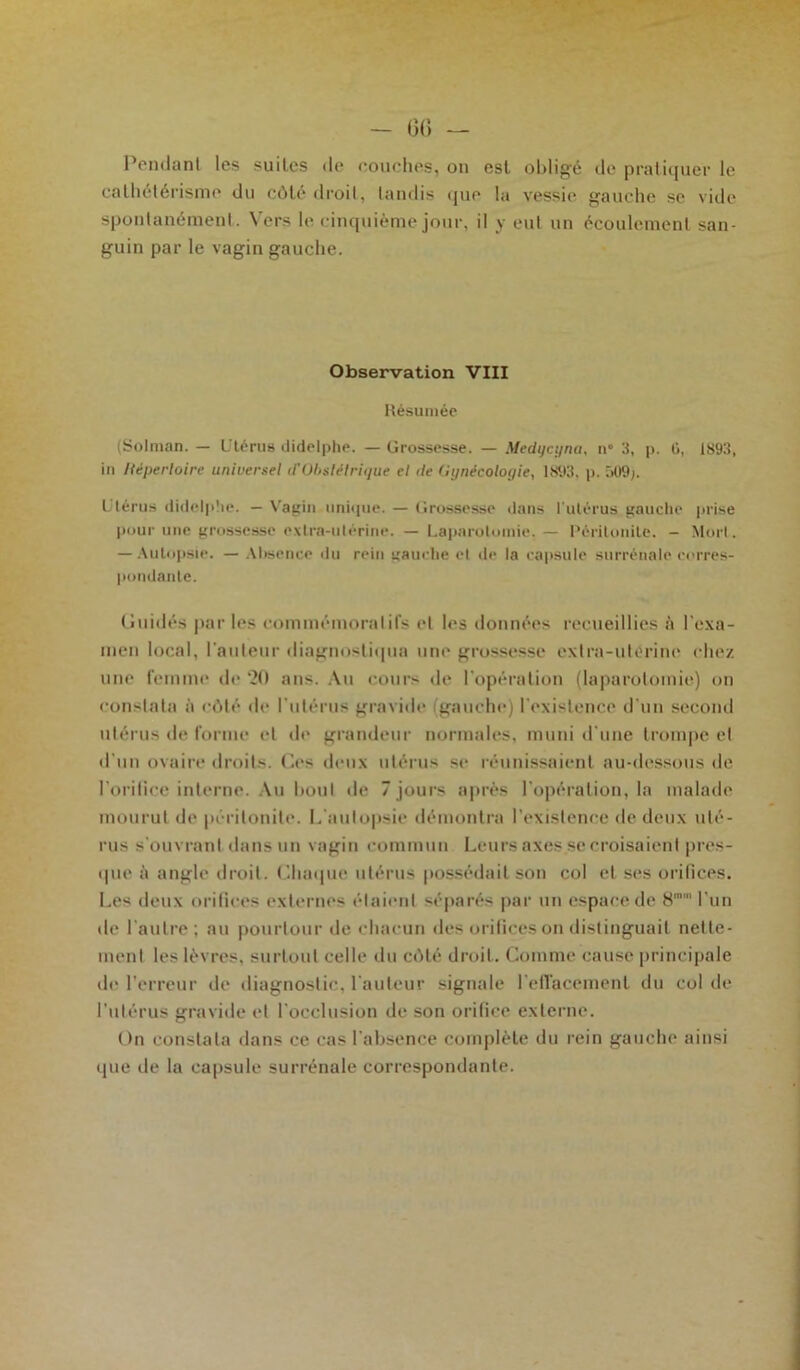 Pendant les suites de couches, on est obligé de pratiquer le cathétérisme du côtédroil, tandis que la vessie gauche se vide spontanément. Vers le cinquième jour, il y eut un écoulement san- guin par le vagin gauche. Observation VIII Résumée (Solman. — Utérus didelphe. — Grossesse. — Medqcyna, n° 3, p. G, 1893, in Répertoire universel d'obstétrique et de Gynécologie, 1893, p. 509). Utérus didelphe. — Vagin unique. — Grossesse dans l'utérus gauche prise pour une grossesse extra-utérine. — Laparotomie, — Péritonite. - Mort. — Autopsie. — Absence du rein gauche et de la capsule, surrénale corres- pondante. Guidés par les commémoratifs et les données recueillies à l'exa- men local, l’auteur diagnostiqua une grossesse extra-utorine chez une femme de ‘20 ans. Au cours de l'opération (laparotomie) on constata à côté de l'utérus gravide (gauche) l'existence d'un second utérus de forme et de grandeur normales, muni d'une trompe et d'un ovaire droits. Ges deux utérus se réunissaient au-dessous de l'orifice interne. Au bout de 7 jours après l’opération, la malade mourut de péritonite. L'autopsie démontra l'existence de deux uté- rus s'ouvrant dans un vagin commun Leurs axes.se croisaient pres- que à angle droit. Chaque utérus possédait son col et ses orifices. Les deux orifices externes étaient séparés par un espace de 8mm l'un de l’autre; au pourtour de chacun des orifices on distinguait nette- ment les lèvres, surtout celle du côté droit. Comme cause principale de l’erreur de diagnostic, l'auteur signale l'effacement du col de l'utérus gravide et l’occlusion de son orifice externe. On constata dans ce cas l'absence complète du rein gauche ainsi que de la capsule surrénale correspondante.