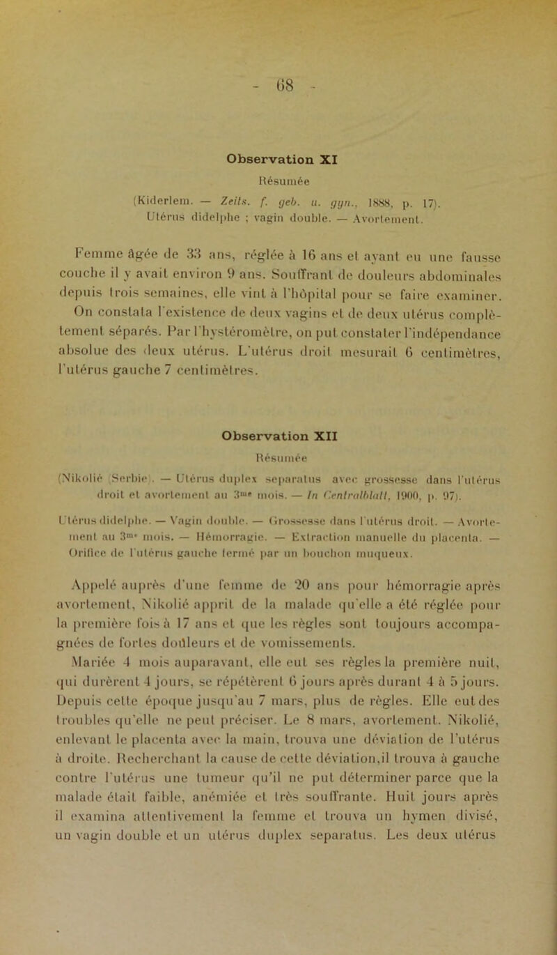 Observation XI Résumée (Kiderlem. — Zeits. f. geb. u. ggn., 1888, p. 17). Utérus didelphe ; vagin double. — Avortement. Femme âgée de 33 ans, réglée à IG ans et ayant eu une fausse couche il y avait environ 9 ans. Souffrant de douleurs abdominales depuis trois semaines, elle vint à l'hôpital pour se faire examiner. On constata l’existence de deux vagins et de deux utérus complè- tement séparés. Par l'hystéromètre, on put constater l'indépendance absolue des deux utérus. L’utérus droit mesurait G centimètres, l’utérus gauche 7 centimètres. Observation XII Résumée (Nikolié Serbie — Utérus duplex separatus avec grossesse dans l'utérus droit et avortement au 31* mois. — In Cenlralblall, 1900, p. 97). Utérusdidelphe. — Vagin double. — Grossesse dans l'utérus droit. — Avorte- ment au 3m* mois. — Hémorragie. — Extraction manuelle du placenta. — Orifice de l'utérus gauche lermé par un bouchon muqueux. Appelé auprès d’une femme de 20 ans pour hémorragie après avortement, Nikolié apprit de la malade qu'elle a été réglée pour la première fois à 17 ans et que les règles sont toujours accompa- gnées de fortes doüleurs et de vomissements. Mariée 4 mois auparavant, elle eut ses règles la première nuit, qui durèrent 4 jours, se répétèrent 6 jours après durant 4 à 5 jours. Depuis celte époque jusqu’au 7 mars, plus de règles. Elle cul des troubles qu’elle ne peut préciser. Le 8 mars, avortement. Nikolié, enlevant le placenta avec la main, trouva une déviation de l’utérus â droite. Recherchant la cause de cette déviation,il trouva à gauche contre l’utérus une tumeur qu’il ne put déterminer parce que la malade était faible, anémiée et très souffrante. Huit jours après il examina attentivement la femme et trouva un hymen divisé, un vagin double et un utérus duplex separatus. Les deux utérus