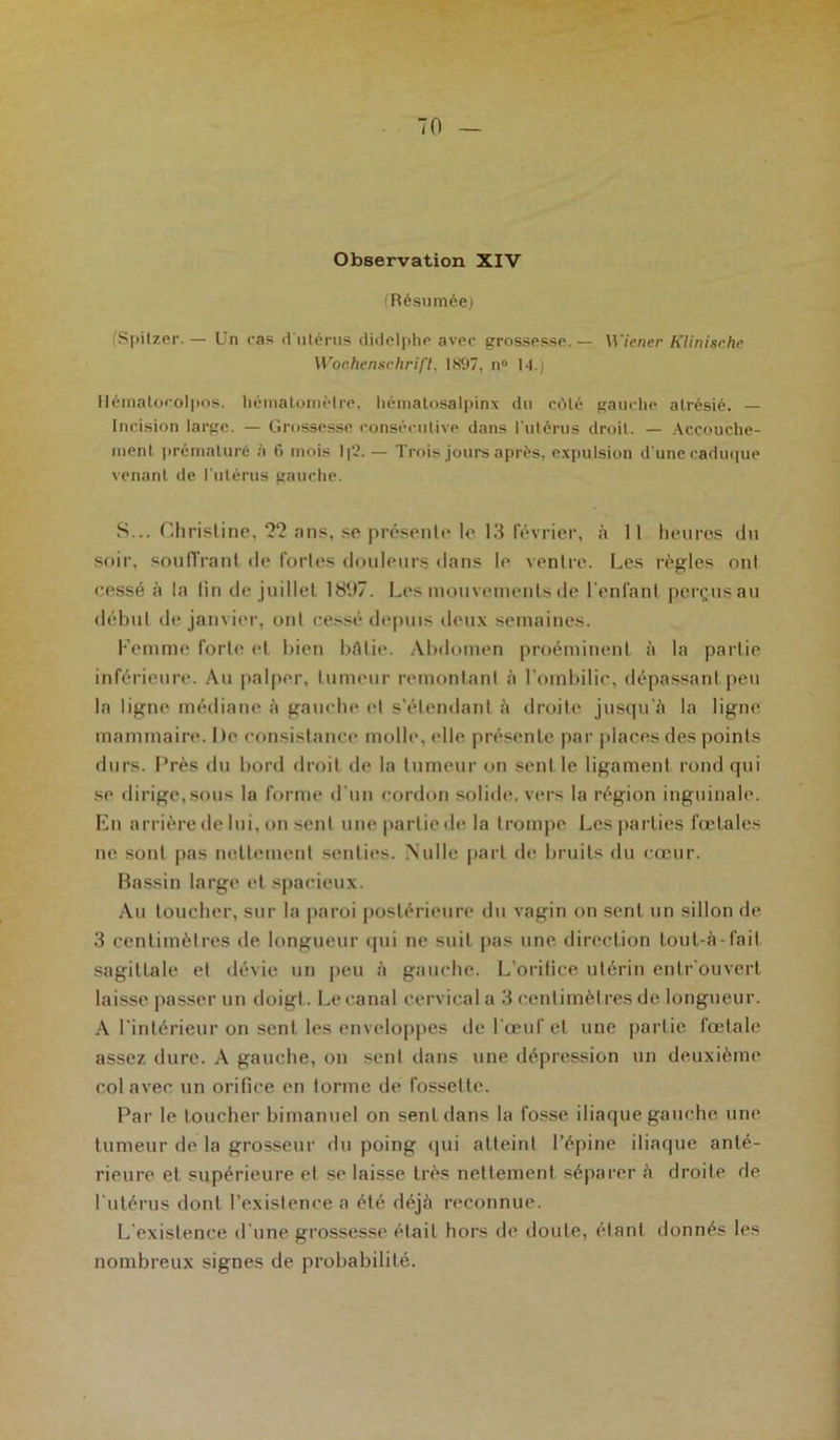 Observation XIV (Résumée) (Spitzer. — Un cas d'utérus didelphe avec grossesse. — Wiener Klinische Wochenschrift. 1897, n° 14.) liématocolpos. hématomèlre, hématosalpinx du côté gauche atrésié. — Incision large. — Grossesse consécutive dans l'utérus droit. — Accouche- ment prématuré à 6 mois 1|2.— Trois jours après, expulsion d'une caduque venant de l’utérus gauche. S... Christine, 22 ans, se présente le 13 février, à 11 heures du soir, souffrant de fortes douleurs dans le ventre. Les règles ont cessé à la lin de juillet 1897. Les mouvements de l'enfant perçus au début de janvier, ont cessé depuis deux semaines. Femme forte et bien bâtie. Abdomen proéminent à la partie inférieure. Au palper, tumeur remontant à l'ombilic, dépassant peu la ligne médiane à gauche et s’étendant à droite jusqu'à la ligne mammaire. De consistance molle, elle présente par places des points durs. Près du bord droit de la tumeur on sentie ligament rond qui se dirigerons la forme d'un cordon solide, vers la région inguinale. En arrière de lui, on sent une partie de la trompe Les parties fœtales ne sont pas nettement senties. Nulle part de bruits du cœur. Bassin large et spacieux. Au toucher, sur la paroi postérieure du vagin on sent un sillon de 3 centimètres de longueur qui ne suit pas une direction tout-à-fait sagittale et dévie un peu à gauche. L’orifice utérin entr ouvert laisse passer un doigt. Le canal cervical a 3 centimètres de longueur. A l’intérieur on sent les enveloppes de l’œuf et une partie fœtale assez dure. A gauche, on sent dans une dépression un deuxième col avec un orifice en forme de fossette. Par le toucher bimanuel on sent dans la fosse iliaque gauche une tumeur de la grosseur du poing qui atteint l’épine iliaque anté- rieure et supérieure et se laisse très nettement séparer à droite de l'utérus dont l’existence a été déjà reconnue. L’existence d'une grossesse était hors de doute, étant donnés les nombreux signes de probabilité.