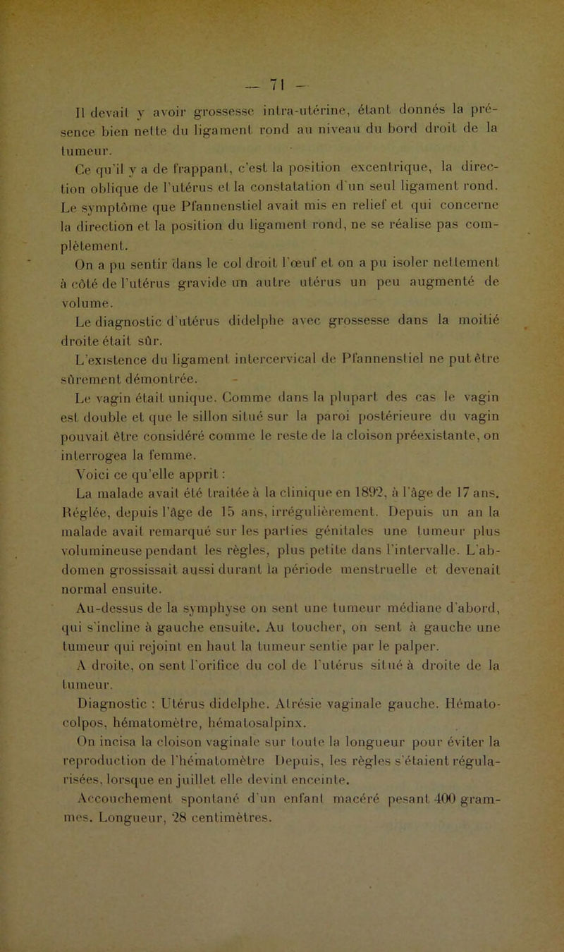 sence bien nette du ligament rond au niveau du bord droit de la tumeur. Ce qu'il y a de frappant, c’est la position excentrique, la direc- tion oblique de l’utérus et la constatation d’un seul ligament rond. Le symptôme que Pfannenstiel avait mis en relief et qui concerne la direction et la position du ligament rond, ne se réalise pas com- plètement. On a pu sentir dans le col droit l'œuf et on a pu isoler nettement à côté de l’utérus gravide un autre utérus un peu augmenté de volume. Le diagnostic d'utérus didelphe avec grossesse dans la moitié droite était sûr. L’existence du ligament intercervical de Pfannenstiel ne put être sûrement démontrée. Le vagin était unique. Comme dans la plupart des cas le vagin est double et que le sillon situé sur la paroi postérieure du vagin pouvait être considéré comme le reste de la cloison préexistante, on interrogea la femme. Voici ce qu’elle apprit : La malade avait été traitée à la clinique en 1892, à l'âge de 17 ans. Réglée, depuis l’âge de 15 ans, irrégulièrement. Depuis un an la malade avait remarqué sur les parties génitales une tumeur plus volumineuse pendant les règles, plus petite dans l’intervalle. L'ab- domen grossissait aussi durant la période menstruelle et devenait normal ensuite. Au-dessus de la symphyse on sent une tumeur médiane d’abord, qui s'incline à gauche ensuite. Au toucher, on sent à gauche une tumeur qui rejoint en haut la tumeur sentie par le palper. A droite, on sent l’orifice du col de l’utérus situé à droite de la tumeur. Diagnostic : Utérus didelphe. Atrésie vaginale gauche. Hémato- colpos, hématomètre, hématosalpinx. On incisa la cloison vaginale sur toute la longueur pour éviter la reproduction de l'hématomèlre Depuis, les règles s'étaient régula- risées, lorsque en juillet elle devint enceinte. Accouchement spontané d'un enfant macéré pesant -100 gram- mes. Longueur, 28 centimètres.