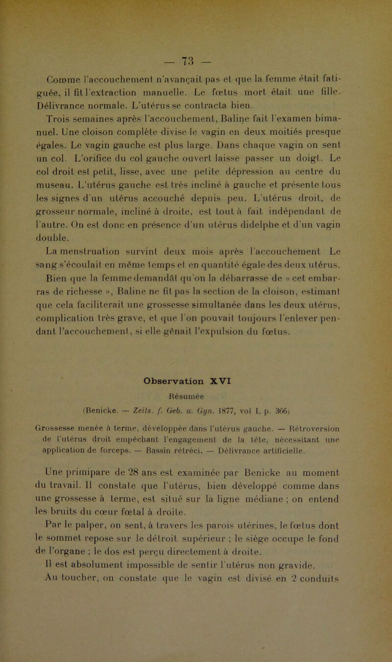 Comme l’accouchement n'avançait, pas et que la femme (Hait fati- guée, il fil l’extraction manuelle. Le foetus mort était une fille. Délivrance normale. L’utérus se contracta bien. Trois semaines après l’accouchement, Baline fait l'examen bima- nuel. Une cloison complète divise le vagin en deux moitiés presque égales. Le vagin gauche est plus large. Dans chaque vagin on sent un col. L’orifice du col gauche ouvert laisse passer un doigt. Le col droit est petit, lisse, avec une petite dépression au centre du museau. L’utérus gauche est très incliné à gauche et présente tous les signes d'un utérus accouché depuis peu. L'utérus droit, de grosseur normale, incliné à droite, est tout à fait indépendant de l'autre. On est donc en présence d'un utérus didelphe et d’un vagin double. La menstruation survint deux mois après l'accouchement. Le sang s’écoulait en même temps et en quantité égale des deux utérus. Bien que la femme demandât qu’on la débarrasse de «cet embar- ras de richesse », Baline ne fit pas la section de la cloison, estimant que cela faciliterait une grossesse simultanée dans les deux utérus, complication très grave, et que l’on pouvait toujours l’enlever pen- dant l’accouchement, si elle gênait l’expulsion du foetus. Observation XVI Résumée (Benicke. — Zeils. f. Geb. u. Gyn. 1877, vol I. p. 3t>6; Grossesse menée à terme, développée dans l'utérus gauche. — Rétroversion de l’utérus droit empêchant l’engagement de la tète, nécessitant une application de forceps. — Bassin rétréci. — Délivrance artificielle. Une primipare de 28 ans est examinée par Benicke au moment du travail. 11 constate que l’utérus, bien développé comme dans une grossesse à terme, est situé sur la ligne médiane ; on entend les bruits du cœur fœtal à droite. Par le palper, on sent, à travers les parois utérines, le fœtus dont le sommet repose sur le détroit supérieur : le siège occupe le fond de l’organe ; le dos est perçu directement à droite. H est absolument impossible de sentir l'utérus non gravide. Au toucher, on constate que le vagin est divisé en 2 conduits