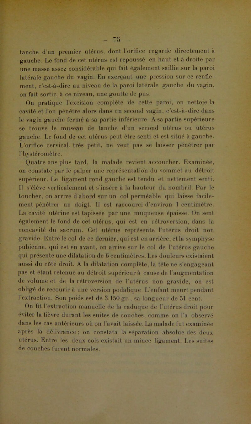 tanche d'un premier utérus, dont l'orifice regarde directement à gauche Le fond de cet utérus est repoussé en haut et à droite par une masse assez considérable qui fait également saillie sur la paroi latérale gauche du vagin. En exerçant une pression sur ce renfle- ment, c’est-à-dire au niveau de la paroi latérale gauche du vagin, on fait sortir, à ce niveau, une goutte de pus. On pratique l’excision complète de cette paroi, on nettoie la cavité et l'on pénètre alors dans nn second vagin, c’est-à-dire dans le vagin gauche fermé à sa partie inférieure A sa partie supérieure se trouve le museau de tanche d’un second utérus ou utérus gauche. Le fond de cet utérus peut être senti et est situé à gauche. L’orifice cervical, très petit, ne veut pas se laisser pénétrer par l'hystéromètre. Quatre ans plus tard, la malade revient accoucher. Examinée, on constate par le palper une représentation du sommet au détroit supérieur. Le ligament rond gauche est tendu et nettement senti. Il s’élève verticalement et s'insère à la hauteur du nombril. Par le loucher, on arrive d’abord sur un col perméable qui laisse facile- ment pénétrer un doigt. Il est raccourci d’environ 1 centimètre. La cavité utérine est tapissée par une muqueuse épaisse. On sent également le fond de cet utérus, qui est en rétroversion, dans la concavité du sacrum. Gel utérus représente l’utérus droit non gravide. Entre le col de ce dernier, qui est en arrière, et la symphyse pubienne, qui est en avant, on arrive sur le col de l'utérus gauche qui présente une dilatation de 6 centimètres. Les douleurs existaient aussi du côté droit. A la dilatation complète, la tète ne s'engageant pas et étant retenue au détroit supérieur à cause de l'augmentation de volume et de la rétroversion de l'utérus non gravide, on est obligé de recourir à une version podalique L'enfant meurt pendant l’extraction. Son poids est de 3.150 gr., sa longueur de 51 cent. On fit l'extraction manuelle de la caduque de l’utérus droit pour éviter la fièvre durant les suites de couches, comme on l'a observé dans les cas antérieurs oit on l’avait laissée. La malade fut examinée après la délivrance ; on constata la séparation absolue des deux utérus. Entre les deux cols existait un mince ligament. Les suites de couches furent normales.