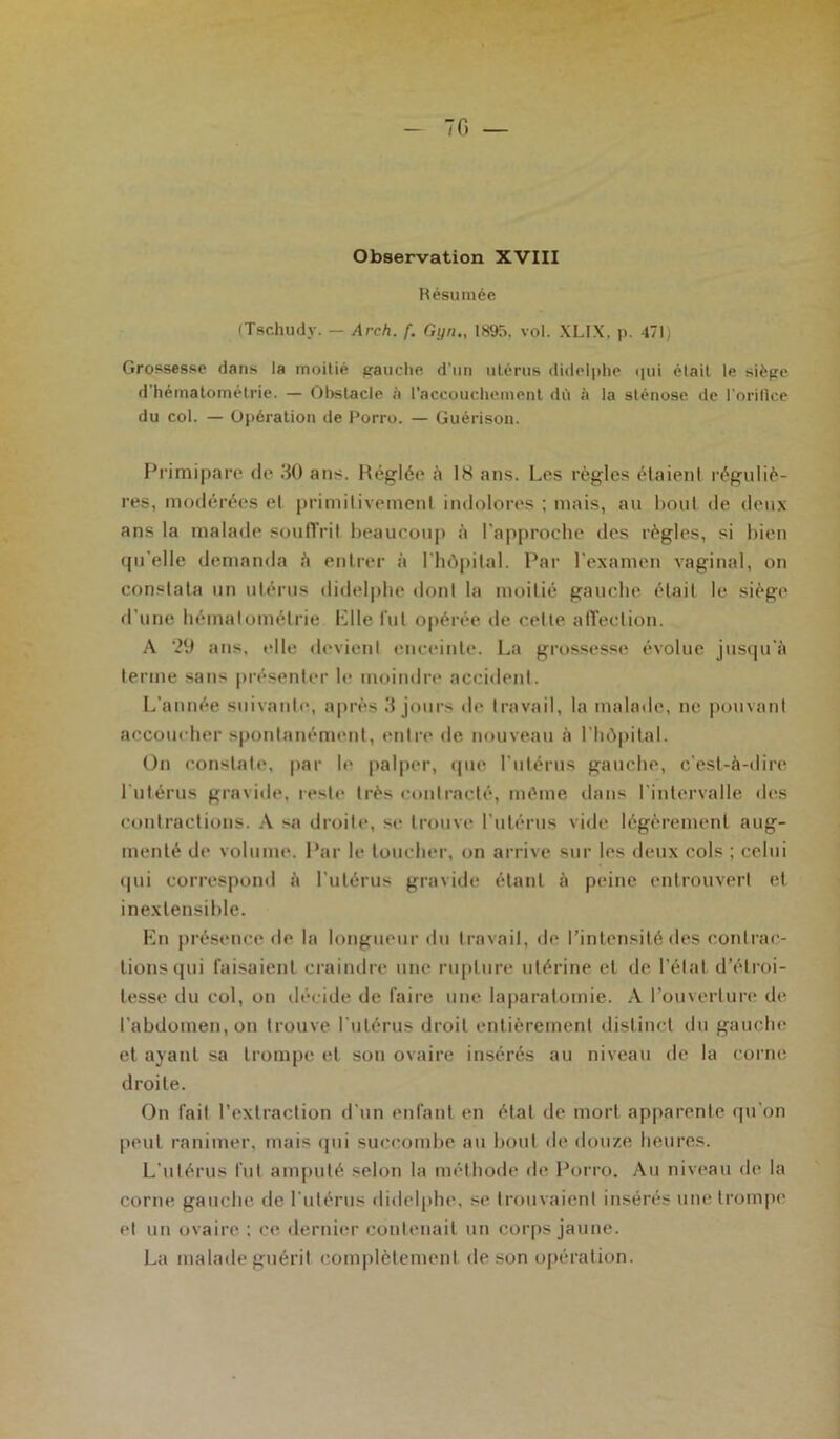 - 70 — Observation XVIII Résumée (Tschudy. — Arch. f. Gyn., 1895. vol. XLIX. p. 471) Grossesse dans la moitié gauche d’un utérus didelphe qui était le siège d'hérnatométrie. — Obstacle à l’accouchement dii à la sténose de l'orifice du col. — Opération de Porro. — Guérison. Primipare de 30 ans. Réglée à 18 ans. Les règles étaient réguliè- res, modérées el primitivement indolores ; mais, au bout de deux ans la malade souffrit beaucoup à l’approche des règles, si bien quelle demanda à entrer à l’hôpilal. Par l'examen vaginal, on constata un utérus didelphe dont la moitié gauche était le siège d’une hémalomélrie Elle fut opérée île celle affection. A *29 ans, elle devient enceinte. La grossesse évolue jusqu'à terme sans présenter le moindre accident. L’année suivante, après 3 jours de travail, la malade, ne pouvant accoucher spontanément, entre de nouveau à l'hôpital. On constate, par le palper, que l’utérus gauche, c’est-à-dire l'utérus gravide, reste très contracté, même dans l'intervalle des contractions. A sa droite, se trouve l’utérus vide légèrement aug- menté de volume. Par le toucher, on arrive sur les deux cols ; celui (pii correspond à l’utérus gravide étant à peine entrouvert el inextensible. En présence de la longueur du travail, de l’intensité des contrac- tions qui faisaient craindre une rupture utérine et de l’état d’étroi- tesse du col, on décide de faire une laparalomie. A l’ouverture de l’abdomen, on trouve l'utérus droit entièrement distinct du gauche et ayant sa trompe et son ovaire insérés au niveau de la corne droite. On fait l’extraction d'un enfant en état de mort apparente qu'on peut ranimer, mais qui succombe au bout de douze heures. L’utérus lut amputé selon la méthode de Porro. Au niveau de la corne gauche de 1 utérus didelphe, se trouvaient insérés une trompe el un ovaire : ce dernier contenait un corps jaune. La malade guérit complètement de son opération.