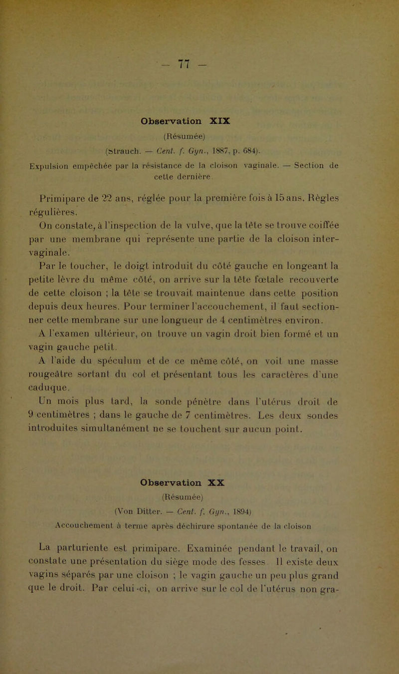 Observation XIX (Résumée) (strauch. — Cent. f. Gyn., 1887. p. 084). Expulsion empêchée par la résistance de la cloison vaginale. — Section de celle dernière Primipare de 22 ans, réglée pour la première fois à 15 ans. Règles régulières. On constate, à l’inspection de la vulve, que la tête se trouve coiffée par une membrane qui représente une partie de la cloison inter- vaginale. Par le loucher, le doigt introduit du côté gauche en longeant la petite lèvre du même côté, on arrive sur la tète fœtale recouverte de cette cloison ; la tète se trouvait maintenue dans cette position depuis deux heures. Pour terminer l’accouchement, il faut section- ner cette membrane sur une longueur de 4 centimètres environ. A l’examen ultérieur, on trouve un vagin droit bien formé et un vagin gauche petit. A l'aide du spéculum et de ce même côté, on voit une masse rougeâtre sortant du col et présentant tous les caractères d’une caduque. Un mois plus tard, la sonde pénètre dans l’utérus droit de 9 centimètres ; dans le gauche de 7 centimètres. Les deux sondes introduites simultanément ne se touchent sur aucun point. Observation XX (Résumée) (Von Dilter. — Cenl. f. Gyn.. 1894) Accouchement à terme après déchirure spontanée de la cloison La parturiente est primipare. Examinée pendant le travail, on constate une présentation du siège mode des fesses 11 existe deux vagins séparés par une cloison ; le vagin gauche un peu plus grand que le droit. Par celui-ci, on arrive sur le col de l’utérus non gra-