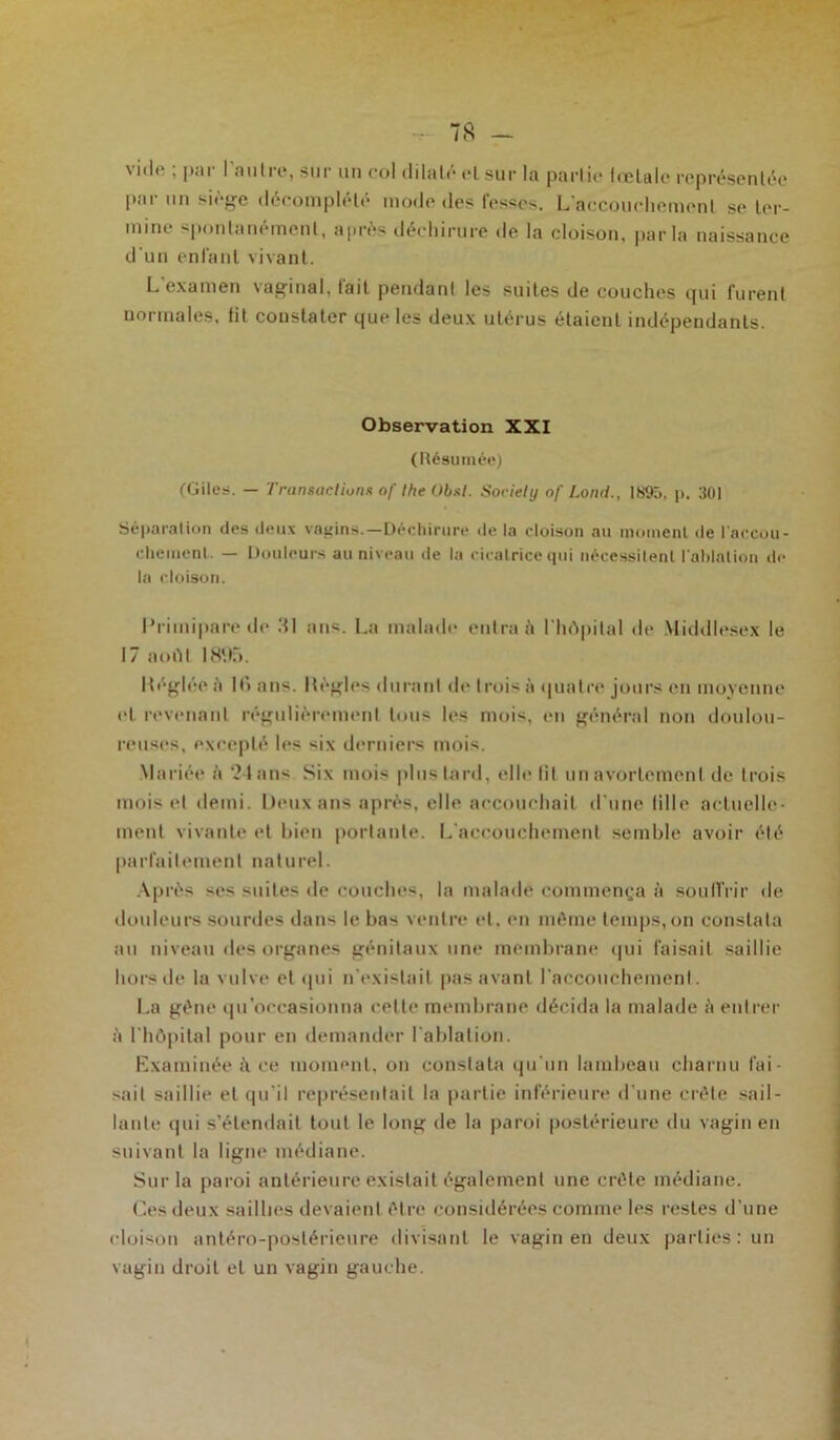 vide ; par l'autre, sur un col dilaté elsur la partie lœlale représentée l>.ii un siège deconiplele mode des tesses. L accouchement se ter- mine spontanément, après déchirure de la cloison, parla naissance d'un entant vivant. L examen vaginal, tait pendant les suites de couches qui furent normales, lit constater que les deux utérus étaient indépendants. Observation XXI (Résumée) (Cites. — Transactions of the Obsl. Society of Lond., 1895. p. 301 Séparation des deux vagins.—Déchirure de la cloison an moment de l'accou- chement. — Douleurs au niveau de la cicatrice qui nécessitent l'ablation de la cloison. Primipare de Ml ans. La malade entra à l'hôpital de Middlesex le 17 aofil 1895. Itégléeà H) ans. Mégies durant de trois à quatre jours en moyenne el revenant régulièrement tous les mois, en général non doulou- reuses, excepté les six derniers mois. Mariée à 24ans Six mois plus tard, elle fit unavortemenl de trois mois et demi. Deux ans après, elle accouchait d'une fille actuelle- ment vivante et bien portante. L'accouchement semble avoir été parl'aiIemeni naturel. Après ses suites de couches, la malade commença à souffrir de douleurs sourdes dans le bas ventre et. en même temps, on constala au niveau des organes génitaux une membrane qui faisait saillie hors de la vulve el (pii n’existait pas avant l'accouchemenl. La gêne qu’occasionna cette membrane décida la malade à entrer à l'hôpital pour en demander l'ablation. Examinée à ce moment, on constata qu'un lambeau charnu fai- sait saillie el qu’il représentait la partie inférieure d'une crête sail- lante qui s’étendait tout le long de la paroi postérieure du vagin en suivant la ligne médiane. Sur la paroi antérieure existait également une crête médiane. Ces deux saillies devaient être considérées comme les restes d'une cloison antéro-postérieure divisant le vagin en deux parties: un vagin droit el un vagin gauche.