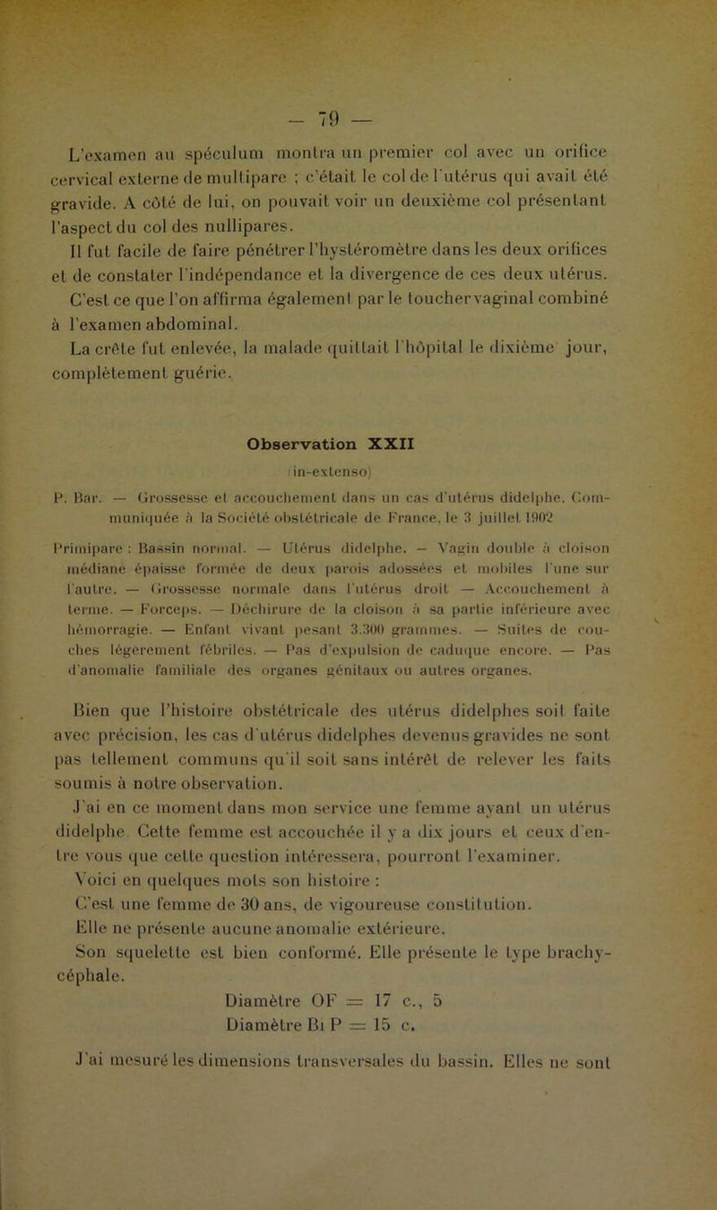 L’examen au spéculum montra un premier col avec un orifice cervical externe de multipare ; c’était, le col de l'utérus qui avait été gravide. A côté de lui, on pouvait voir un deuxième col présentant l’aspect du col des nullipares. Il fut facile de faire pénétrer l’hystéromètre dans les deux orifices et de constater l’indépendance et la divergence de ces deux utérus. C’est ce que l'on affirma égalemenl par le touchervaginal combiné à l’examen abdominal. La crête fut enlevée, la malade quittait l'hôpital le dixième jour, complètement guérie. Observation XXII in-extenso) H. Bar. — Grossesse et accouchement dans un cas d’utérus didelphe. Com- muniquée i) la Société obstétricale de France, le 3 juillet 1902 Primipare : Bassin normal. — Utérus didelphe. — Vagin double à cloison médiane épaisse formée de deux parois adossées et mobiles l'une sur l'autre. — Grossesse normale dans l'utérus droit — Accouchement ;i terme. — Forceps. — Déchirure de la cloison à sa partie inférieure avec hémorragie. — Enfant vivant pesant 3.300 grammes. — Suites de cou- ches légèrement fébriles. — Pas d’expulsion de caduque encore. — Pas d’anomalie familiale des organes génitaux ou autres organes. Bien que l’histoire obstétricale des utérus didelphes soit faite avec précision, les cas d'utérus didelphes devenus gravides ne sont pas tellement communs qu'il soit sans intérêt de relever les faits soumis à notre observation. J'ai en ce moment dans mon service une femme ayant un utérus didelphe. Cette femme est accouchée il y a dix jours et ceux d'en- tre vous que cette question intéressera, pourront l’examiner. Voici en quelques mots son histoire : C'est une femme de 30 ans, de vigoureuse constitution. Elle ne présente aucune anomalie extérieure. Son squelette est bien conformé. Elle présente le type brachy- céphale. Diamètre O F = 17 c., 5 Diamètre Bi P = 15 c. J’ai mesuré les dimensions transversales du bassin. Elles ne sont