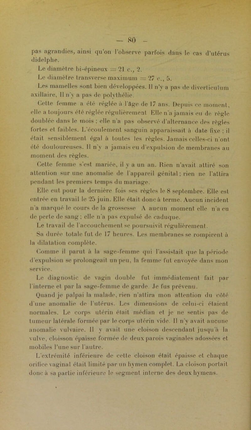 — HO - pas agrandies, ainsi qu’on l'observe parfois dans le cas d’utérus didelphe. Le diamètre bi-épineux = 21 c., 2. Le diamètre transverse maximum =27 e., 5. Les mamelles sont bien développées. Il n’v a pas de diverliculura axillaire, Il n'y a pas de polvthélie. Celte femme a été réglée à l'âge de 17 ans. Depuis ce moment, elle a tou jours été réglée régulièrement Elle n'a jamais en de règle doublée dans le mois ; elle n'a pas observé d’alternance des règles fortes et faibles. L’écoulement sanguin apparaissait à date (ixe : il était sensiblement égal à toutes les règles. Jamais celles-ci n ont été douloureuses. Il n'y a jamais eu d'expulsion de membranes au moment des règles. Celte femme s’est mariée, il y a un an. Rien n’avait attiré son attention sur une anomalie de l'appareil génital ; rien ne l’attira pendant les premiers temps du mariage. Elle eut pour la dernière fois ses règles le 8 septembre. Elle est entrée en travail le 25 juin. Elle était donc à terme. Aucun incident n'a marqué b' cours de la grossesse A aucun moment elle n'a eu de perle de sang; elle n'a pas expulsé de caduque. Le travail de l’accouchement se poursuivit régulièrement. Sa durée totale fut de 17 heures. Les membranes se rompirent à la dilatation complète. Comme il parut à la sage-femme tpii l'assistait que la période d'expulsion se prolongeait un peu, la femme fut envoyée dans mon service. Le diagnostic de vagin double lut immédiatement fait par l'interne et par la sage-femme de garde Je fus prévenu. Quand je palpai la malade, rien n'attira mon attention du côté d'une anomalie de l'utérus. Les dimensions de celui-ci étaient normales. Le corps utérin était médian et je ne sentis pas de tumeur latérale formée par le corps utérin vide. Il n’v avait aucune anomalie vulvaire. Il y avait une cloison descendant jusqu'à la vulve, cloisson épaisse formée de deux parois vaginales adossées et mobiles l’une sur l'autre. L'extrémité inférieure de cette cloison était épaisse et chaque orifice vaginal était limité par un hymen complet. La cloison portait donc à sa partie inférieure le segment interne des deux hymens.