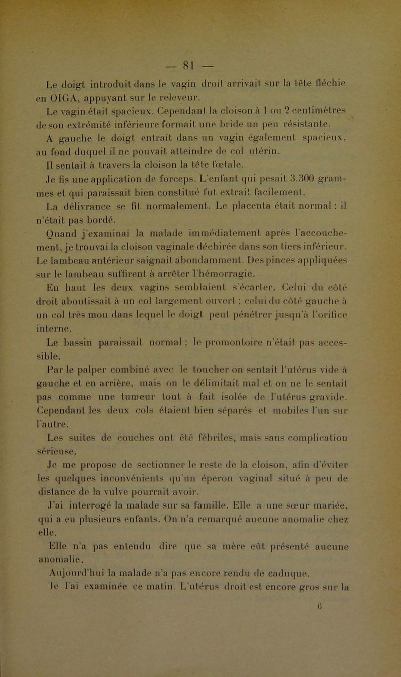 SI Le doigt, introduit dans le vagin droit arrivait sur la tôle lléchie en OIGA, appuyant sur le releveur. Le vagin était spacieux. Cependant la cloison A 1 ou 2 centimètres deson extrémité inférieure formait une bride un peu résistante. A gauche le doigt entrait dans un vagin également spacieux, au fond duquel il ne pouvait atteindre de col utérin. Il sentait à travers la cloison la tête fœtale. Je lis une application de forceps. L’enfant qui pesait 3.300 gram- mes et qui paraissait bien constitué fut extrait, facilement. La délivrance se fit normalement. Le placenta était normal : il n’était pas bordé. Quand j'examinai la malade immédiatement après l’accouche- ment, je trouvai la cloison vaginale déchirée dans son liers inférieur. Le lambeau antérieur saignait abondamment. Des pinces appliquées sur le lambeau suffirent à arrêter l'hémorragie. En haut les deux vagins semblaient s'écarter. Celui du côté droit aboutissait à un col largement ouvert ; celui du côté gauche à un col très mou dans lequel le doigt peut pénétrer jusqu'à l'orifice interne. Le bassin paraissait normal ; le promontoire n’était pas acces- sible. Par le palper combiné avec le toucher on sentait l’utérus vide à gauche et en arrière, mais on le délimitait mal et on ne le sentait pas comme une tumeur tout à fait isolée de l’utérus gravide. Cependant les deux cols étaient bien séparés et mobiles l'un sur l’autre. Les suites de couches ont été fébriles, mais sans complication sérieuse. Je me propose de sectionner le reste de la cloison, afin d’éviter les quelques inconvénients qu’un éperon vaginal situé à peu de distance de la vulve pourrait avoir. J’ai interrogé la malade sur sa famille. Elle a une sœur mariée, qui a eu plusieurs enfants. On n’a remarqué aucune anomalie chez elle. Elle n’a pas entendu dire que sa mère eût présenté aucune anomalie. Aujourd'hui la malade n’a pas encore rendu de caduque. le l ai examinée ce matin. L'utérus droit est encore gros sur la G