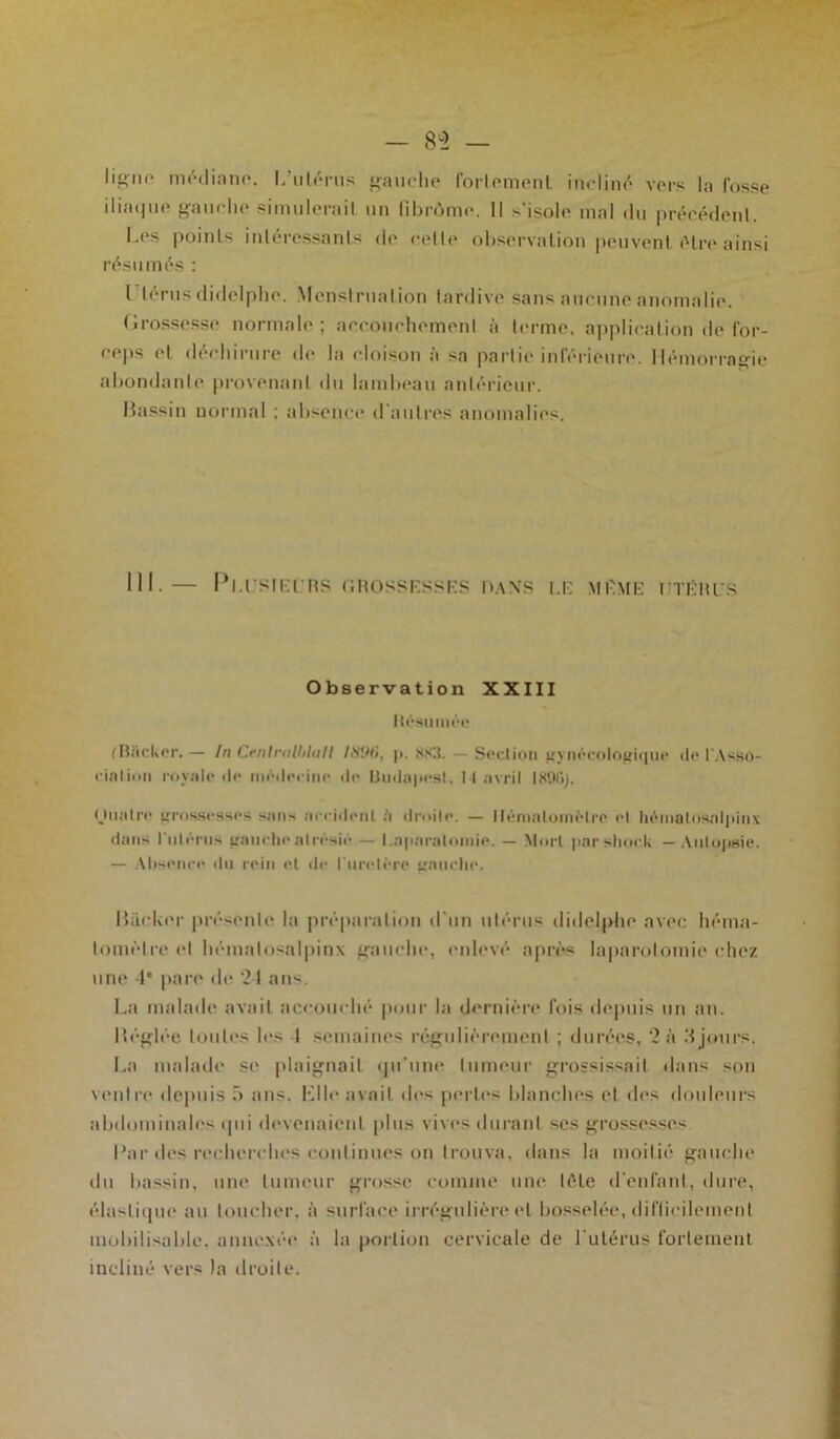 — 8°2 — lit'iH* médiane. I/ulérus gauche forlemenl incliné vers la fosse ilia(|iic gauche simulerail un fibrôme. Il -‘isole mal du précédent. Les points intéressants de celle observation peuvent être ainsi résumés : I térnsdidelpbe. Menstruation tardive sans aucune anomalie. Grossesse normale; accouchement à terme, application de for- ceps et déchirure de la cloison à sa partie inférieure. Hémorragie abondante provenant du lambeau antérieur. Bassin normal ; absence d’autres anomalies. III. — Pl.l'SIErRS GROSSESSES l>.\XS LE MEME ITÉItl'S Observation XXIII Résumée (BSckcr.— In Cenlntlhlull I89i>, p. 883. — Section gynécologique île l'Asso- ciation royale de médecine de lludapest, I I avril 1896). O lia Ire grossesses san> arrident a droite. — llémaloiilèlre cl liéinatosalpinx dans l'nléi ns gauche alrésié — l.aparaloniie. — Mort par short — Autopsie. — Absence du rein el de l’urelère gauche. Hacker présente la préparation d’un utérus didelphe avec liéma- lomèlre el liéinatosalpinx gauche, enlevé apres laparotomie chez une 4° pare de ‘24 ans. La malade avait accouché pour la dernière fois depuis un an. Réglée toutes les 4 semaines régulièrement ; durées, 2 à .4 jours. La malade se plaignait qu'une tumeur grossissait dans son ventre depuis 5 ans. Elle avait des pertes blanches et des douleurs abdominales qui devenaient plus vives durant ses grossesses Par îles recherches continues on trouva, dans la moitié gauche du bassin, une tumeur grosse comme une tète d’enfant, dure, élastique au loucher, à surface irrégulière el bosselée, difficilement mobilisable, annexée à la portion cervicale de l’utérus fortement incliné vers la droite.