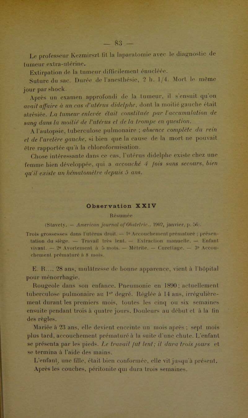 Le professeur Kezmirszt fil la laparalomie avec le diagnostic de tumeur extra-utérine. Extirpation de la tumeur difficilement énucléée. Suture du sac. Durée de l'anesthésie, ‘2 h. 1/4. Mort le même jour par shock. Après un examen approfondi de la fumeur, il s'ensuit cju on avait affaire à un cas d’utérus didelphe, don! la moitié gauche était atrésiée. La tumeur enlevée était constituée par l'accumulation de sang dans la moitié de l’utérus et de la trompe en question. A l'autopsie, tuberculose pulmonaire ; absence complète du rein et de l’uretère gauche, si bien cpie la cause de la mort ne pouvait être rapportée qu'à la chloroformisation. Chose intéressante dans ce cas, l'utérus didelphe existe chez une femme bien développée, qui a accouché 4 fois sans secours, bien qu’il existe un hématomètre depuis 5 ans. Observation XXIV Résumée (Stavety. — American journal ofObsletrie.: 1902, janvier, p. 56;. Trois grossesses dans l'utérus droit.— 1° Accouchement prématuré : présen- tation du siège. — Travail très lent. — Extraction manuelle. — Entant vivant. — 2° Avortement à T> mois. — Mélrite. — Curettage. — 3° Accou- chement prématuré à 8 mois. E. H..., 28 ans, mulâtresse de bonne apparence, vient à l'hôpital pour ménorrhagie. Rougeole dans son enfance. Pneumonie en 1890 ; actuellement tuberculose pulmonaire au 10T degré. Réglée à 14 ans, irrégulière- ment durant les premiers mois, tonies les cinq ou six semaines ensuite pendant trois à quatre jours. Douleurs au début et à la fin des règles. .Mariée à 23 ans, elle devient enceinte un mois après ; sept mois plus tard, accouchement prématuré à la suite d'une chute. L'enfant se présenta par les pieds. Le travail fut lent; il dura trois jours et se termina à l’aide des mains. L’enfant, une tille, était bien conformée, (die vil jusqu'à présent. Après les couches, péritonite qui dura trois semaines.