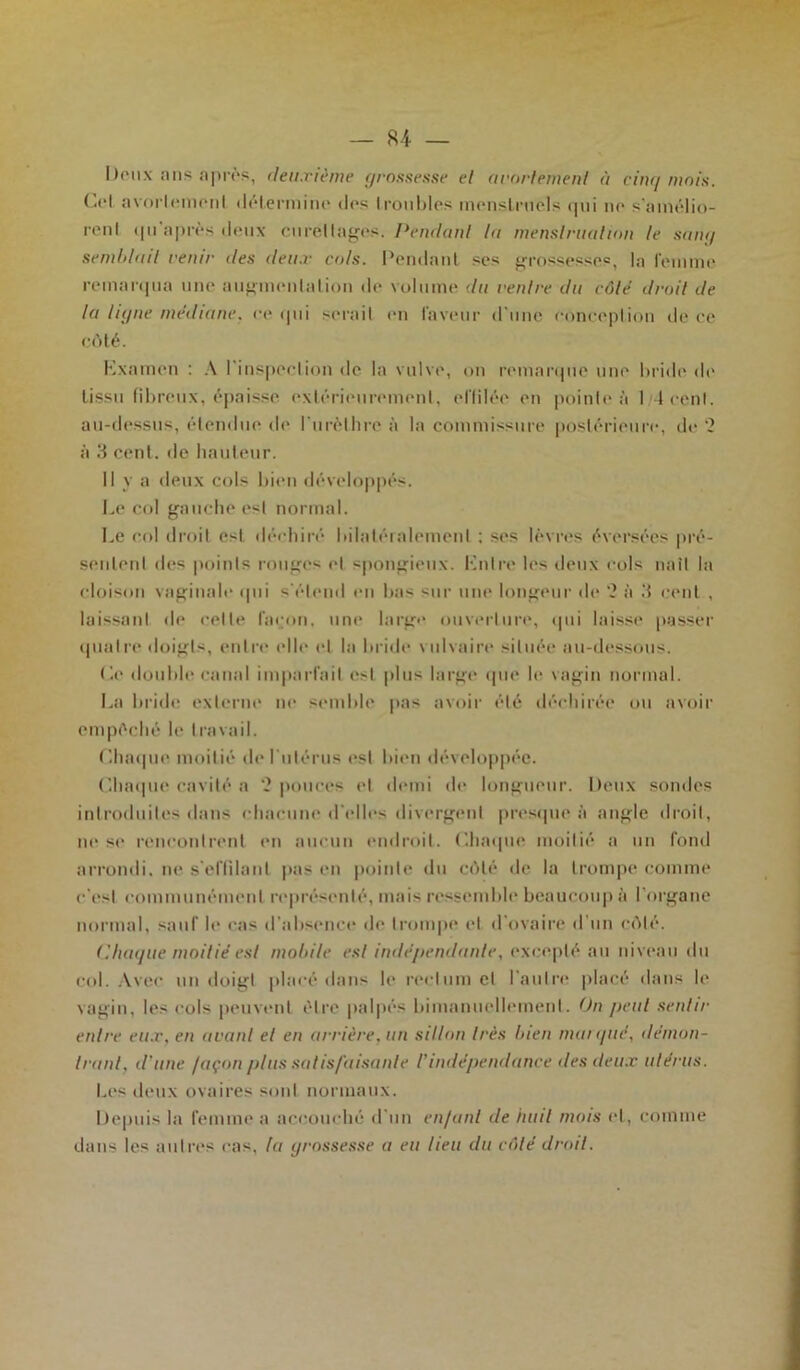 — 84 — Doux ans après, deuxième grossesse et arortement à cinq mois. Col avorlemonl détermine dos troubles menstruels qui no s'amélio- rent qu après doux curettages. Pendant lu menstruation le sam/ semblait venir des deux cols. Pondant sos grossesses, la femme remarqua une augmentation do volume du ventre du côlé droit de la ligne médiane, ce qui serait on laveur d'une conception do ce côté. Kxamen : A l'inspection de la vulve, on remarque une bride do tissu fibreux, épaisse extérieurement, effilée on pointe à 1 4 cent, au-dessus, étendue de l'urèthre à la commissure postérieure, de '2 à 3 cent, de hauteur. Il y a deux cols bien développés. Le col gauche est normal. Le col droit est déchiré bilatéralement ; ses lèvres évorsées pré- sentent «les points rouges et spongieux. Luire les deux cols naît la cloison vaginale «pii s'étend en bas sur une longeur «le ‘2 à 3 cent , laissant de celte façon, une large ouverture, «pii laisse passer quatre doigts, entre elle et la bride vulvaire située au-dessous. Ce double canal imparfait est plus large que le vagin normal. La bride externe ne semble pas avoir été déchirée ou avoir empêché le travail. Chaque moitié de l'utérus ost bien développée. Chaque cavité a ‘2 pouces et demi «h* longueur. Deux sondes introduites dans chacune d'elles divergent presque à angle droit, ne se rencontrent en aucun endroit. Chaque moitié a un fond arrondi, ne s'effilant pas en pointe du côté «le la trompe comme c’est communément représenté, mais ressemble beaucoup à l’organe normal, sauf le cas d'absence de trompe et d ovaire d un côté. (iliaque moitié est mobile est indépendante, excepté au niveau du col. Avec un doigt placé dans h* rectum et l'autre placé dans le vagin, les cols peuvent être palpés bimanuellement. On peut sentir entre eux, en avant et en arrière, un sillon très bien marqué, démon- trant, d'une façon plus satisfaisante l'indépendance des deux utérus. Les deux ovaires sont normaux. Depuis la femme a accouché d'un enfant de huit mois «d, comme dans les autres cas, la grossesse a eu heu du côté droit.