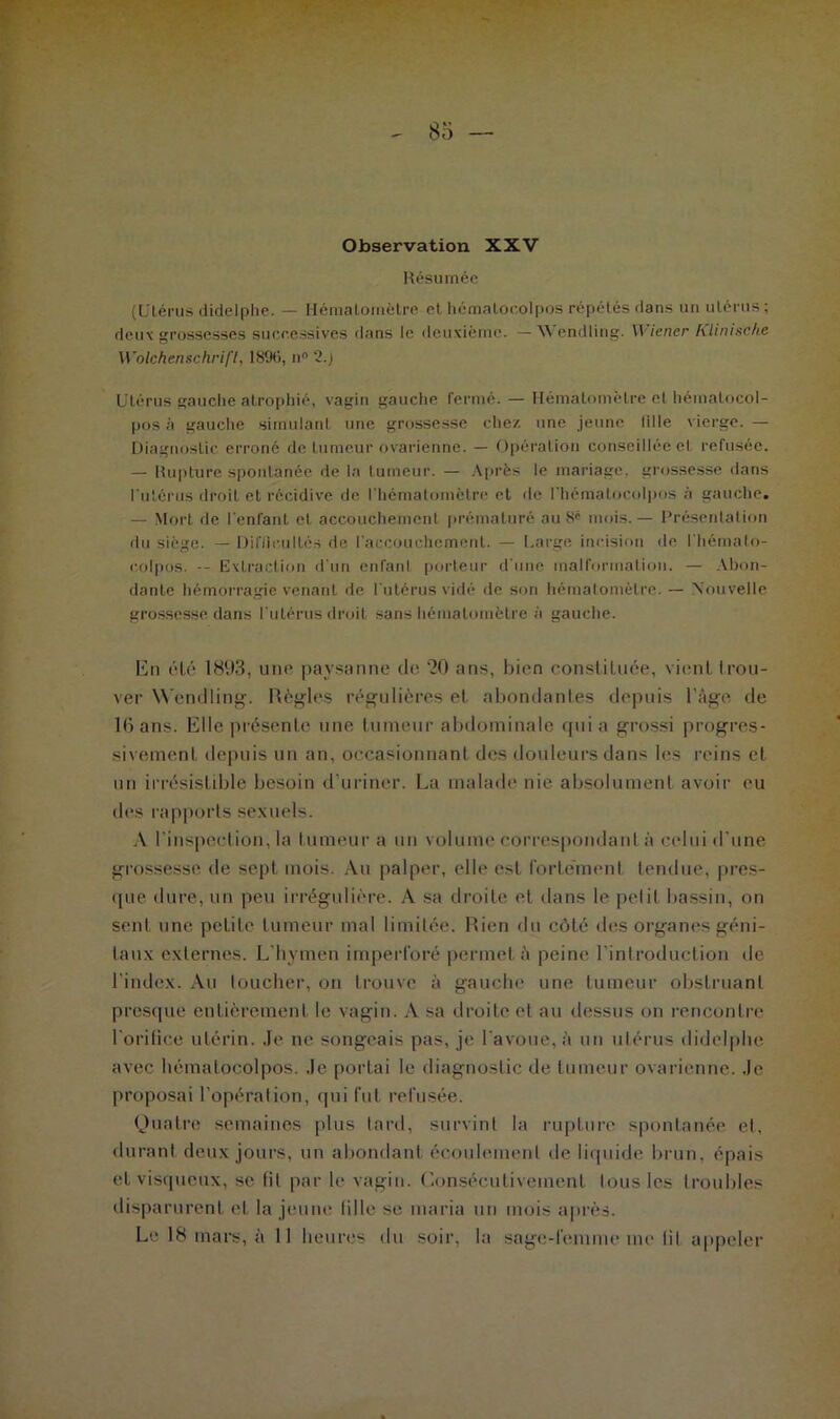 Observation XXV Résumée (Utérus didelphe. — Hémalornètre et hématocolpos répétés dans un utérus; dcu\grossesses successives dans le deuxième. — Wendlirig. Wiener Klinische Wolchenschrifl, 18%, n° 2.) Utérus gauche atrophié, vagin gauclie fermé. — Hématomètre et hématocol- pos à gauche simulant une grossesse chez une jeune tille vierge. — Diagnostic erroné de tumeur ovarienne. — Opération conseillée et refusée. — Rupture spontanée de la tumeur. — Après le mariage, grossesse dans l'utérus droit et récidive de l'hématomèlre et de l'hématoeolpos à gauche. — Mort de l'enlant et accouchement prématuré au 8' mois.— Présentation du siège. — Difficultés de l'accouchement. — Large incision de Ihémalo- colpos. -- Extraction d’un enfant porteur d'une malformation. — Abon- dante hémorragie venant de l'utérus vidé de son hémalornètre. — Nouvelle grossesse dans l’utérus droit sans hématomètre à gauche. En été 1893, une paysanne de 20 ans, bien constituée, vient trou- ver Wendling. Règles régulières et abondantes depuis l’âge de 16 ans. Elle présente une tumeur abdominale qui a grossi progres- sivement depuis un an, occasionnant des douleurs dans les reins et un irrésistible besoin d’uriner. La malade nie absolument avoir eu des rapports sexuels. A l'inspection, la tumeur a un volume correspondant à celui d’une grossesse de sept mois. Au palper, elle est fortement tendue, pres- que dure, un peu irrégulière. A sa droite et dans le petit bassin, on sent une petite tumeur mal limitée. Rien du côté des organes géni- taux externes. L’hymen imperforé permet à peine l'introduction de l'index. Au toucher, on trouve à gauche une tumeur obstruant presque entièrement le vagin. A sa droite et au dessus on rencontre l'orifice utérin. Je ne songeais pas, je l’avoue, à un utérus didelphe avec hématocolpos. Je portai le diagnostic de tumeur ovarienne. Je proposai l’opération, qui fut refusée. Quatre semaines plus tard, survint la rupture spontanée et, durant deux jours, un abondant écoulement de liquide brun, épais et visqueux, se fil par le vagin. Consécutivement tous les troubles disparurent et la jeune fille se maria un mois après. Le 18 mars, à 11 heures du soir, la sage-femme me lit appeler