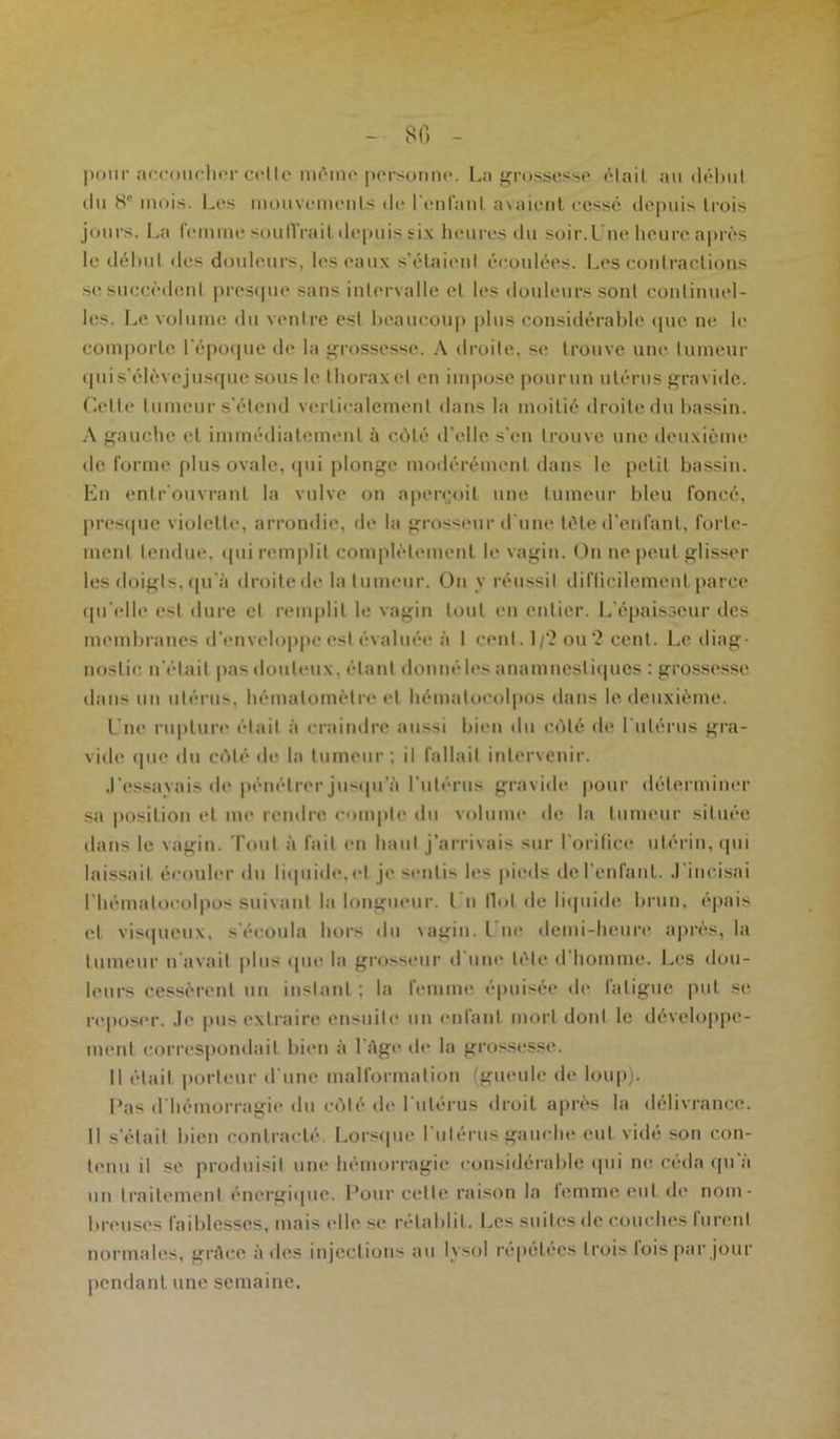 - 86 - pour accoucher celle môme personne. Ln grossesse était au début (lu 811 mois. Les mouvements de l'enfant avaient eessé depuis trois jours. La femme souffrait depuis six heures du soir.Une heure après le début des douleurs, les eaux s’étaient écoulées. Les contractions se succèdent presque sans intervalle cl les douleurs sont continuel- les. Le volume du ventre est beaucoup plus considérable que ne h' comporte l'époque de la grossesse. A droite, se trouve une tumeur qui s’élèvejusque sous le thorax et en impose pourun utérus gravide. Celte tumeur s'étend verticalement dans la moitié droite du bassin. A gauche et immédiatement à côté d'elle s'en trouve une deuxième de forme plus ovale, qui plonge modérément dans le petit bassin. En entrouvrant la vulve on aperçoit une tumeur bleu foncé, presque violette, arrondie, de la grosseur d’une tôle d’enfant, forte- ment tendue, qui remplit complètement le vagin. On ne peut glisser les doigts, qu'à droite de la tumeur. On y réussil difficilement parce qu'elle est dure et remplit le vagin tout en entier. L’épaisseur des membranes d'enveloppe est évaluée à 1 cenl. 1/2 ou 2 cent. Le diag- nostic n'était pas douteux, étant donnéles anamnestiques : grossesse dans un utérus, hémalomèlre et hématocolpos dans le deuxième. Une rupture était à craindre aussi bien du côté de l'utérus gra- vide que du côté de la tumeur ; il fallait intervenir. J’essayais de pénétrer jusqu’à l’utérus gravide pour déterminer sa position et me rendre compte du volume de la tumeur située dans le vagin. Tout à fait en haut j’arrivais sur l’orifice utérin, qui laissait écouler du liquide, cl je sentis les pieds de l'enfant. J'incisai l'hémalocolpos suivant la longueur. Un Ilot de liquide brun, épais cl. visqueux, s'écoula hors du \agin. I ne demi-heure après, la tumeur n avait plus que la grosseur d une tète d homme. Les dou- leurs cessèrent un instant ; la femme épuisée de fatigue put se reposer. Je pus extraire ensuite un enfant mort doid le développe- ment correspondait bien à l'Age de la grossesse. Il était porteur d'une malformation (gueule de loup). l’as d'hémorragie du côlé de 1 utérus droit après la délivrance. Il s’était bien contracté. Lorsque I utérus gauche eut vicié son con- tenu il se produisit une hémorragie considérable (pii ne céda qu a un traitement énergique. Pour cette raison la temme eut de nom- breuses faiblesses, mais (die se rétablit. Les suites de couches furent normales, grâce à des injections au lysol répétées trois lois par jour pendant une semaine.