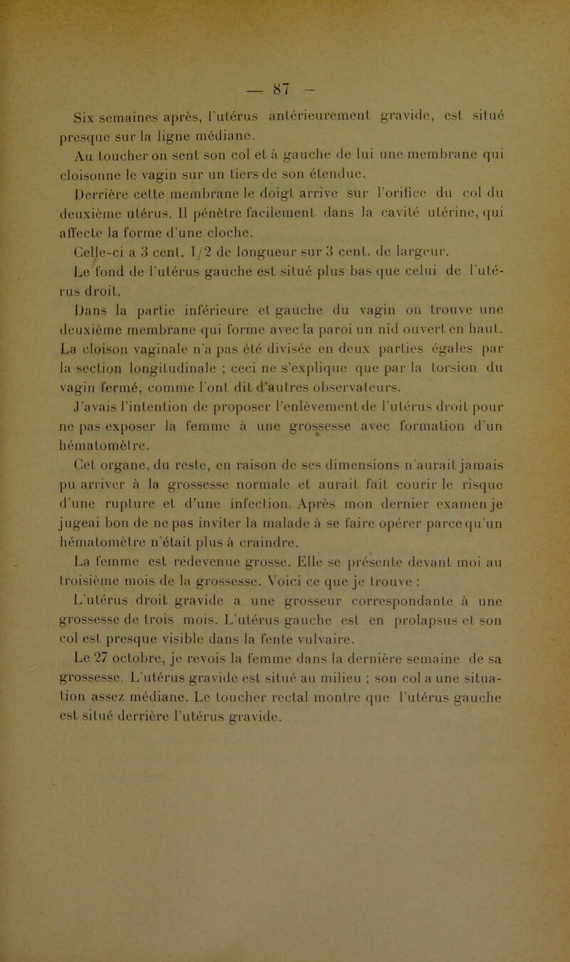 Six semaines après, l’ulérus antérieurement gravide, est situé presque sur la ligne médiane. Au toucher on sent son col et à gauche de lui une membrane qui cloisonne le vagin sur un tiers de son étendue. Derrière cette membrane le doigt arrive sur l'orifice du col du deuxième utérus. Il pénètre facilement dans la cavité utérine, qui affecte la forme d’une cloche. Celle-ci a 3 cent. 1/2 de longueur sur 3 cent, de largeur. Le fond de l'utérus gauche est situé plus bas que celui de l'uté- rus droit. Dans la partie inférieure et gauche du vagin on trouve une deuxième membrane qui forme avec la paroi un nid ouvert en liant. La cloison vaginale n'a pas été divisée en deux parties égales par la section longitudinale ; ceci ne s’explique que par la torsion du vagin fermé, comme l'ont dit d’autres observateurs. J’avais l'intention de proposer l’enlèvement de l'utérus droit pour ne pas exposer la femme à une grossesse avec formation d'un hématomèlre. Cet organe, du reste, en raison de ses dimensions n'aurait jamais pu arriver h la grossesse normale et aurait fait courir le risque d’une rupture et d’une infection. Après mon dernier examen je jugeai bon de ne pas inviter la malade à se faire opérer parce qu'un hématomèlre n’était plus à craindre. La femme est redevenue grosse. Elle se présente devant moi au troisième mois de la grossesse. Voici ce que je trouve : L'utérus droit gravide a une grosseur correspondante à une grossesse de trois mois. L'utérus gauche est en prolapsus et son col est presque visible dans la fente vulvaire. Le 27 octobre, je revois la femme dans la dernière semaine de sa grossesse. L’utérus gravide est situé au milieu ; son col a une situa- lion assez médiane. Le loucher rectal montre que l'utérus gauche est situé derrière l’utérus gravide.