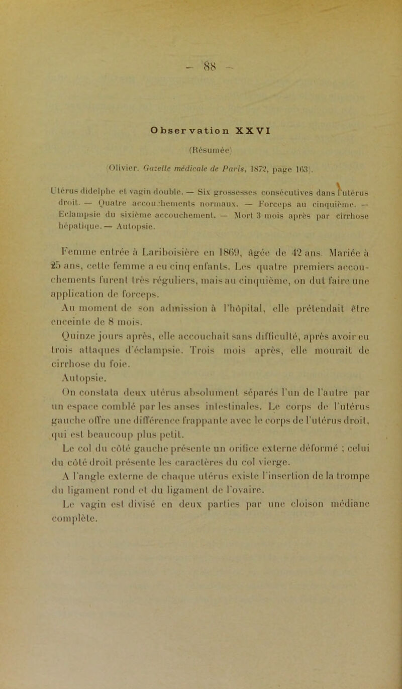 8S Observation XXVI (Résumée) Olivier. Gazelle médicale de Paris, RS/?, page 1 fi3'. L'iérus «lidelphc et vagin double.— Six grossesses consécutives dansrulérus droiL. — Ouatre accouchements normaux. — Forceps au cinquième. — Fclampsic du sixième accouchement. — Mort 3 mois après par cirrhose hépatique.— Autopsie. Femme entrée à Lariboisière en 18(>9, Agée de 42 ans. Mariée à 25 ans, cette femme a eu cinq enfants. Les quatre premiers accou- chements lurent très réguliers, maisau cinquième, on dut faire une application de forceps. Au moment de son admission à l'hôpital, elle prétendait être enceinte de 8 mois. (Juinze jours après, elle accouchait sans difficulté, après avoir eu trois attaques d'éclampsie. Trois mois après, elle mourait de cirrhose du foie. Autopsie. On constata deux utérus absolument séparés l'un de l’autre par un espace comblé par les anses intestinales. Le corps de l'utérus gauche offre une différence frappante avec le corps de l'utérus droit, qui est beaucoup plus petit. Le col du côté gauche présente un m ilice externe déformé ; celui du côté droit présente les caractères du col vierge. A l'angle externe de chaque utérus existe l'insertion delà trompe du ligament rond et du ligament de l'ovaire. Le vagin est clivisé en deux parties par une cloison médiane Complète.