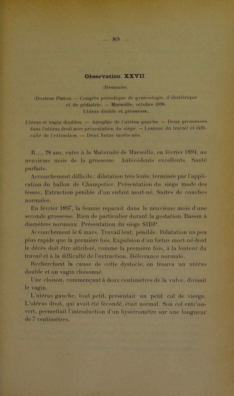 - 80 Observation XXVII (Résumée) (Docteur Platon. — Congrès périodique de gynécologie, d'obstétrique et de pédiatrie. — Marseille, octobre 1898. Utérus double et grossesse. Utérus et vagin doubles. — Atrophie île l'utérus gauche. — Deux grossesses dans l'utérus droit avec présentation du siège. — Lenteur du travail et diffi- culté de l'extraction. — Deux fœtus morts-nés. R..., 28 ans, en Ire à la Maternité de Marseille, en lévrier 1894, au neuvième mois de la grossesse. Antécédents excellents. Santé parfaite. Accouchement difficile: dilatation très lente, terminée par l'appli- cation du ballon de Ghampelier. Présentation du siège mode des fesses. Extraction pénible d’un enfant mort-né. Suites de couches normales. En février 1897, la femme reparaît dans le neuvième mois d’une seconde grossesse. Rien de particulier durant la gestation. Bassin à diamètres normaux. Présentation du siège SI DP. Accouchement le 6 mars. Travail lent, pénible. Dilatation un peu plus rapide que la première fois. Expulsion d’un fœtus mort-né dont le décès doit être attribué, comme la première fois, à la lenteur du travail et à la difficulté de l’extraction. Délivrance normale. Recherchant la cause de cette dystocie, on trouva un utérus double et un vagin cloisonné. Une cloison, commençant à deux centimètres de la vulve, divisait le vagin. L’utérus gauche, tout petit, présentait un petit col de vierge. L’utérus droit, qui avait été fécondé, était normal. Son col entr’ou- vert, permettait l’introduction d’un hysléromètre sur une longueur de 7 centimètres,