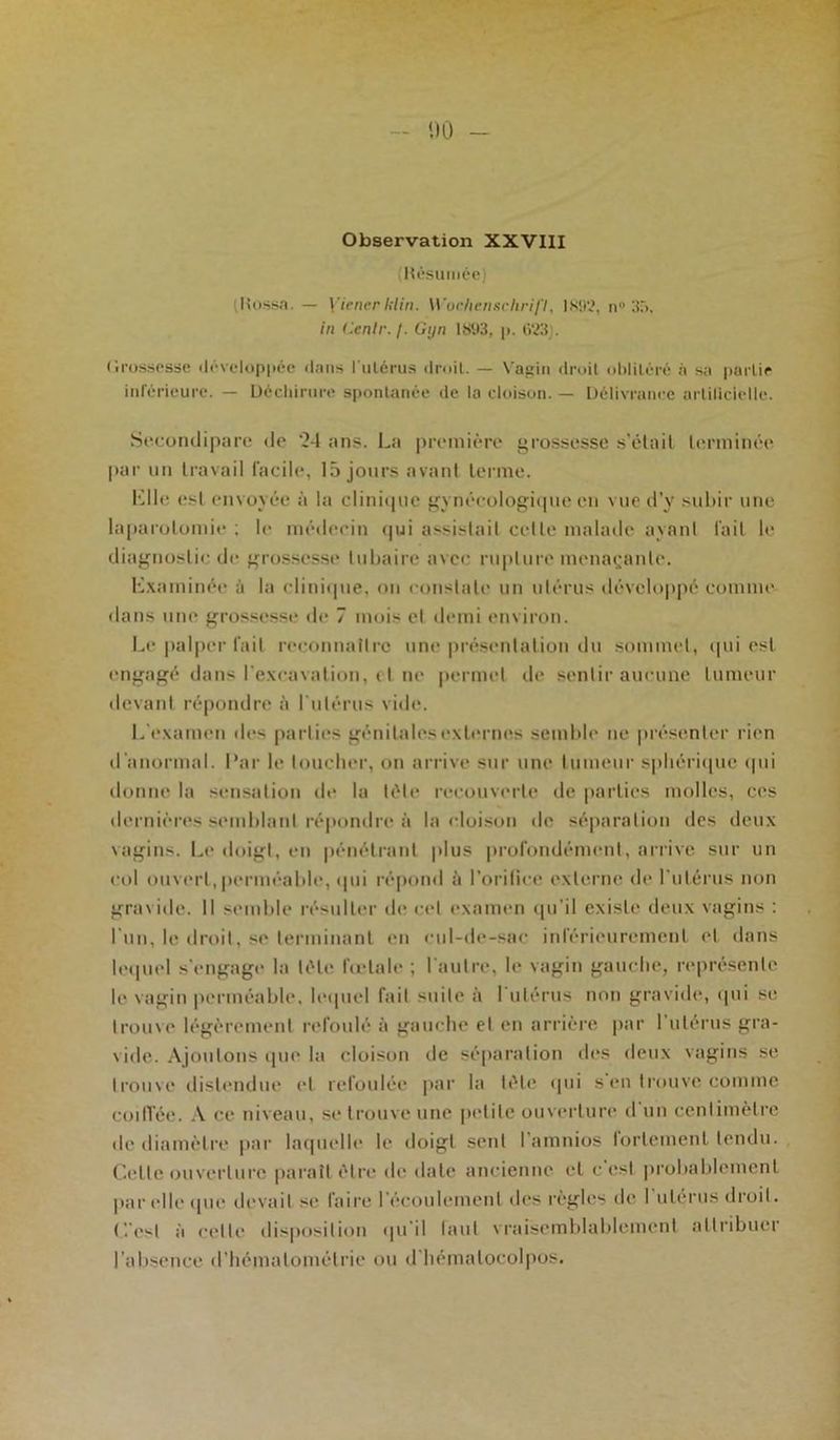 MO - Observation XXVIII Résumée) (Hussa. — Yiener lilin. Wochenschrift, IN!)'.?. n° 35. in (tenir. /. Gyn IS93, p. 623). C.rossesse développée dans l'utérus droit. — Vagin droit oblitéré à sa partie inférieure. — Déchirure spontanée de la cloison. — Délivrance artificielle. Secondipare de '24 ans. La première grossesse s’ôtait terminée par un travail facile, 15 jours avant terme. Mlle est envoyée à la clinique gynécologique en vue d’y subir une laparotomie ; le médecin qui assistait celle malade ayant fait le diagnostic de grossesse tubaire avec rupture menaçante. Examinée à la clinique, ou constate un utérus développé comme dans une grossesse de 7 mois et demi environ. Le palper fait reconnaître une présentation du sommet, qui est engagé dans l'excavation, et ne permet de sentir aucune tumeur devant répondre à l'utérus vide. L examen îles parties génitales externes semble ne présenter rien d'anormal. Par le toucher, on arrive sur une tumeur sphérique qui donne la sensation de la tète recouverte de parties molles, ces dernières semblant répondre à la cloison de séparation des deux vagins. Le doigt, en pénétrant plus profondément, arrive sur un col ouvert, perméable, qui répond à l’orifice externe de l’utérus non gravide. Il semble résulter de cet examen qu'il existe deux vagins : l un, le droit, se terminant en cul-de-sac inférieurement et dans lequel s'engage la tète fœtale ; l'autre, le vagin gauche, représente le vagin perméable, lequel fail suite à I utérus non gravide, qui se trouve légèrement refoulé à gauche et en arrière par l'utérus gra- vide. Ajoutons que la cloison de séparation des deux vagins se trouve distendue et refoulée par la lète qui s en trouve comme coiffée. A ce niveau, se trouve une petite ouverture d’un centimètre de diamètre par laquelle le doigt sent l amnios fortement tendu. Cette ouverture paraît être de date ancienne et c est probablement par elle que devait se faire l'écoulement des règles de I utérus droit, (’.'o-l à celle disposition qu'il laut vraisemblablement attribuer l'absence d’hémalomélrie ou d'hémalocolpos.
