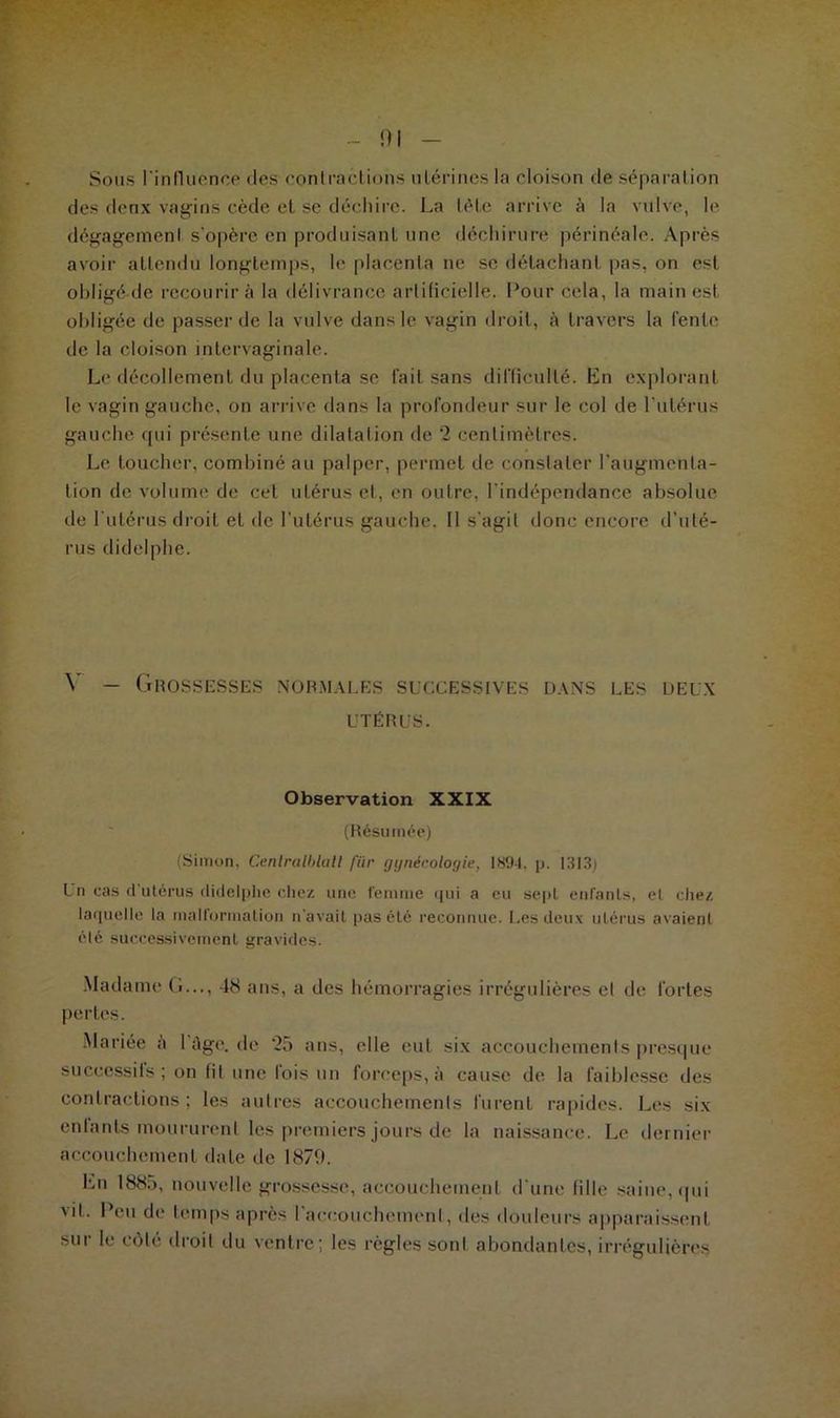 ni Sous l'influence des contractions utérines la cloison fie séparation des deux vagins cède et se déchire. La tète arrive à la vulve, le dégagemenl s'opère en produisant une déchirure périnéale. Après avoir attendu longtemps, le placenta ne se détachant pas, on est obligé de recourir à la délivrance artificielle. Pour cela, la main est obligée de passer de la vulve dans le vagin droit, à travers la fente de la cloison intervaginale. Le décollement du placenta se fait sans difficulté. En explorant le vagin gauche, on arrive dans la profondeur sur le col de l'utérus gauche qui présente une dilatation de 2 centimètres. Le toucher, combiné au palper, permet de constater l’augmenta- tion de volume de cet utérus et, en outre, l'indépendance absolue de l'utérus droit et de l’utérus gauche. Il s'agit donc encore d’uté- rus didelphe. Y — Grossesses normales successives dans les deux UTÉRUS. Observation XXIX (Résumée) (Simon, Cenlralblatl fiir gynécologie, 1894. p. 1313) Un cas d utérus didelphe chez une femme qui a eu sept enfants, el chez laquelle la malformation n'avait pas été reconnue. Les deux utérus avaient été successivement gravides. Madame G..., 48 ans, a des hémorragies irrégulières el de fortes pertes. Mariée a 1 âge. de 25 ans, elle eut six accouchements presque successifs ; on fit une fois un forceps, à cause de la faiblesse des contractions; les autres accouchements furent rapides. Les six enlants moururent les premiers jours de la naissance. Le dernier accouchement date de 1879. En 1885, nouvelle grossesse, accouchement d'une fille saine, qui vit. Peu de temps après l’accouchement, des douleurs apparaissent sur le côte droit du ventre; les règles sonl abondantes, irrégulières