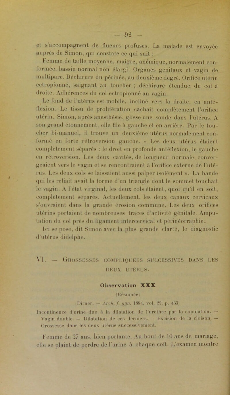 et s'accompagnent, de (lueurs profuses. La malade est envoyée auprès de Simon, qui constate ce qui suit : Femme de taille moyenne, maigre, anémique, normalement con- formée, bassin normal non élargi. Organes génitaux et vagin de multipare. Déchirure du périnée, au deuxième degré. Orifice utérin cetropionné, saignant au loucher ; déchirure étendue du col à droite. Adhérences du col ectropionné au vagin. Le fond de l'utérus est mobile, incliné vers la droite, en anlé- flexion. Le tissu de prolifération cachait complètement l’orifice utérin. Simon, après anesthésie, glisse une sonde dans l'utérus. A son grand étonnement, elle file à gauche et en arrière. Par le tou- cher bi-manuel, il trouve un deuxième utérus normalement con- formé en forte rétroversion gauche. « Les deux utérus étaient complètement séparés : le droit en profonde antéflexion, le gauche en rétroversion. Les deux cavités, de longueur normale, conver- geaient vers le vagin et se rencontraient à l'orifice externe île l'uté- rus. Les deux cols se laissaient aussi palper isolément ». La bande qui les reliait avait la forme d'un triangle dont le sommet touchait le vagin. A l’état virginal, les deux cols étaient, quoi qu'il en soit, complètement séparés. Actuellement, les deux canaux cervicaux s’ouvraient dans la grande érosion commune. Les deux orifices utérins portaient de nombreuses traces d’activité génitale. Ampu- tation du col près du ligament intercervical et périnéorraphie. Ici se pose, dit Simon avec la plus grande clarté, le diagnostic d’utérus didelphe. VI. — Grossesses compliquées successives dans les DEUX UTÉRUS. Observation XXX (Résumée Dirncr. — Arc/t. f. gyn. 1884, vol. 22, p. 463 Incontinence d'urine due à la dilatation de l’urèthre par la copulation. — Vagin double. — Dilatation de ces derniers. — Excision de la cloison. — Grossesse dans les deux utérus successivement. Femme de '27 ans, bien portante. Au bout de 10 ans de mariage, elle se plaint de perdre de l'urine à chaque coït. L examen montre