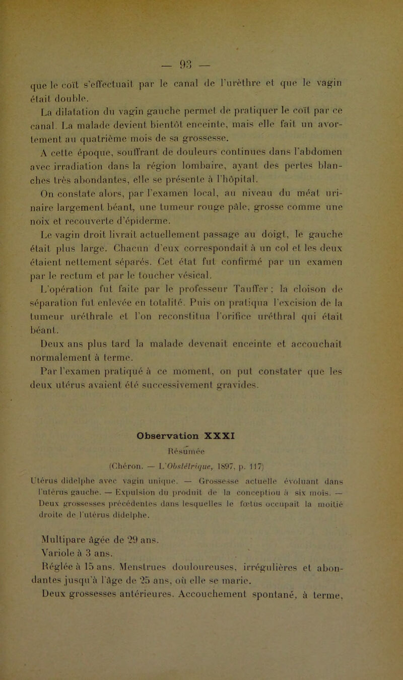 que le coïl s’effectuait par le canal de l’urèthre et que le vagin était double. La dilatation du vagin gauche permet de pratiquer le coït par ce canal. La malade devient bientôt enceinte, mais elle fait un avor- tement au quatrième mois de sa grossesse. A cette époque, soutirant de douleurs continues dans l'abdomen avec irradiation dans la région lombaire, ayant des perles blan- ches très abondantes, elle se présente à l'hôpital. On constate alors, par l’examen local, au niveau du méat uri- naire largement béant, une tumeur rouge pâle, grosse comme une noix et recouverte d’épiderme. Le vagin droit livrait actuellement passage au doigt, le gauche était plus large. Chacun d’eux correspondait à un col et les deux étaient nettement séparés. Cet état fut confirmé par un examen par le rectum et par le toucher vésical. L’opération fut faite par le professeur Tauffer; la cloison de séparation fut enlevée en totalité. Puis on pratiqua l’excision de la tumeur uréthrale et l’on reconstitua l’orifice uréthral qui était béant. Deux ans plus tard la malade devenait enceinte et accouchait normalement à terme. Par l'examen pratiqué à ce moment, on put constater que les deux utérus avaient été successivement gravides. Observation XXXI Résumée (Chéron. — I.'Obstétrique, 1S97, p. 117) Utérus didelphe avec vagin unique. — Grossesse actuelle évoluant dans l'utérus gauche. — Expulsion du produit de la conceptiou à six mois. — Deux grossesses précédentes dans lesquelles le fœtus occupait la moitié droite de l'utérus didelphe. Multipare Agée de ‘29 ans. Variole à 3 ans. Réglée à 15 ans. Menstrues douloureuses, irrégulières et abon- dantes jusqu'à l’âge de 25 ans, oii elle se marie. Deux grossesses antérieures. Accouchement spontané, à terme.