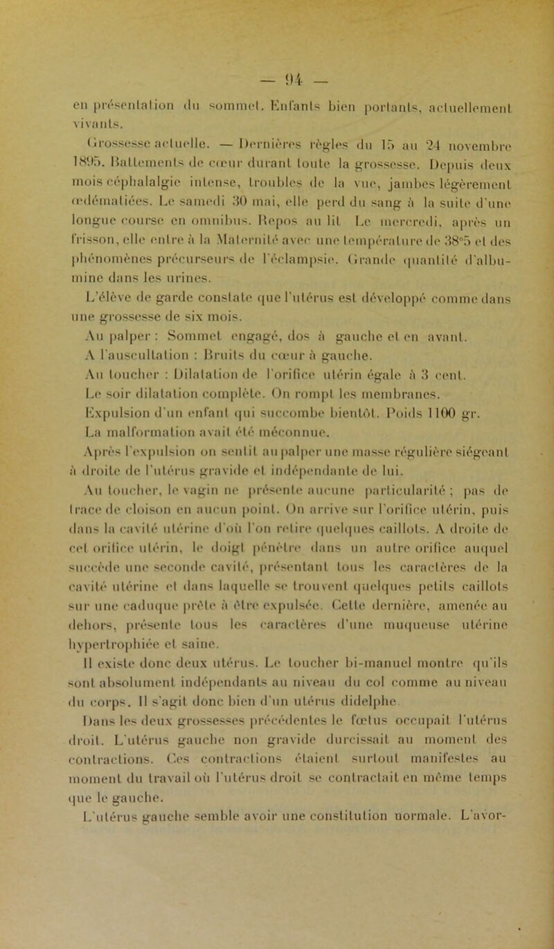 en présentation du sommet. Enfants bien portants, actuellement vivants. ( irosses.se actuelle. — Dernières règles du là au ‘24 novembre 1895. Battements de cœur durant toute la grossesse. Depuis deux mois céphalalgie intense, troubles de la vue, jambes légèrement œdématiées. Le samedi 30 mai, elle perd du sang ii la suite d’une longue course en omnibus. Repos au lit Le mercredi, après un frisson, elle entre à la Maternité avec une température de 38°5 et des phénomènes précurseurs de l'éclampsie. (îrandc quantité d'albu- mine dans les urines. L’élève de garde constate que l’utérus est développé comme dans une grossesse de six mois. Au palper : Sommet engagé, dos à gauche et en avant. A l'auscultation : Bruits du cœur à gauche. Au toucher : Dilatation de l'orifice utérin égale <'i 3 cent. Le soir dilatation complète. On rompt les membranes. Expulsion d'un enfant qui succombe bientôt. Poids 1100 gr. La malformation avait été méconnue. Après l’expulsion on sentit au palper une masse régulière siégeant à droite de l'utérus gravide et indépendante de lui. Au loucher, le vagin ne présente aucune particularité ; pas de trace de cloison en aucun point. On arrive sur l'orifice utérin, puis dans la cavité utérine d’où l'on retire quelques caillots. A droite de cet orifice utérin, le doigt pénètre dans un autre orifice auquel succède une seconde cavité, présentant tous les caractères de la cavité utérine et dans laquelle se trouvent quelques petits caillots sur une caduque prèle à être expulsée. Cette dernière, amenée au dehors, présente tous les caractères d’une muqueuse utérine hypertrophiée et saine. Il existe donc deux utérus. Le toucher bi-manuel montre qu’ils sont absolument indépendants au niveau du col comme au niveau du corps. Il s'agit donc bien d'un utérus didelphe. Dans les deux grossesses précédentes le fœtus occupait l'utérus droit. L'utérus gauche non gravide durcissait au moment des contractions. Ces contractions étaient surtout manifestes au moment du travail où l’utérus droit se contractait en même temps que le gauche. L'utérus gauche semble avoir une constitution normale. L'avor-