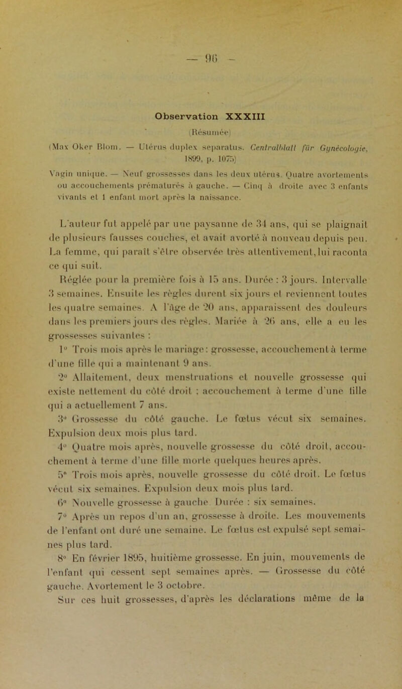 Observation XXXIII Résumée (Max Oker Riom. — Utérus duplex separalus. Cenlralblall fiir Gi/nécolui/ie, 1S99, p. 1075) Vagin unique. — Neuf grossesses dans les deux utérus. Quatre avortements ou accouchements prématurés à gauche. — Cinq ;i droite avec 3 enfants vivants et 1 enfant mort après la naissance. L'auteur fut appelé par une paysanne de 34 ans, qui se plaignait de plusieurs fausses couches, et avait avorté à nouveau depuis peu. La femme, qui parait s'élre observée très attentivement, lui raconta ce qui suit. Réglée pour la première fois à 15 ans. Durée : 3 jours. Intervalle 3 semaines. Ensuite les règles durent six jours et reviennent toutes les quatre semaines. A l'dge de 20 ans, apparaissent des douleurs dans les premiers jours des règles. Mariée à 2(> ans, elle a eu les grossesses suivantes : 1 Trois mois après le mariage: grossesse, accouchement à terme d'une fille qui a maintenant 9 ans. 2° Allaitement, deux menstruations et nouvelle grossesse qui existe nettement du côté droit : accouchement à terme d une tille qui a actuellement 7 ans. 3 Grossesse du côté gauche. Le fœtus vécut six semaines. Expulsion deux mois plus lard. 4“ Quatre mois après, nouvelle grossesse du côté droit, accou- chement à terme d’une fille morte quelques heures après. 5* Trois mois après, nouvelle grossesse du côté droit. Le fœtus vécut six semaines. Expulsion deux mois plus tard. f>° Nouvelle grossesse à gauche Durée : six semaines. 7“ Après un repos d'un an, grossesse à droite. Les mouvements de l’enfant ont duré une semaine. Le fœtus est expulsé sept semai- nes plus tard. 8° En février 1895, huitième grossesse. En juin, mouvements de l’enfant (pii cessent sept semaines après. — Grossesse du côté gauche. Avortement le 3 octobre. Sur ces huit grossesses, d'après les déclarations même de la