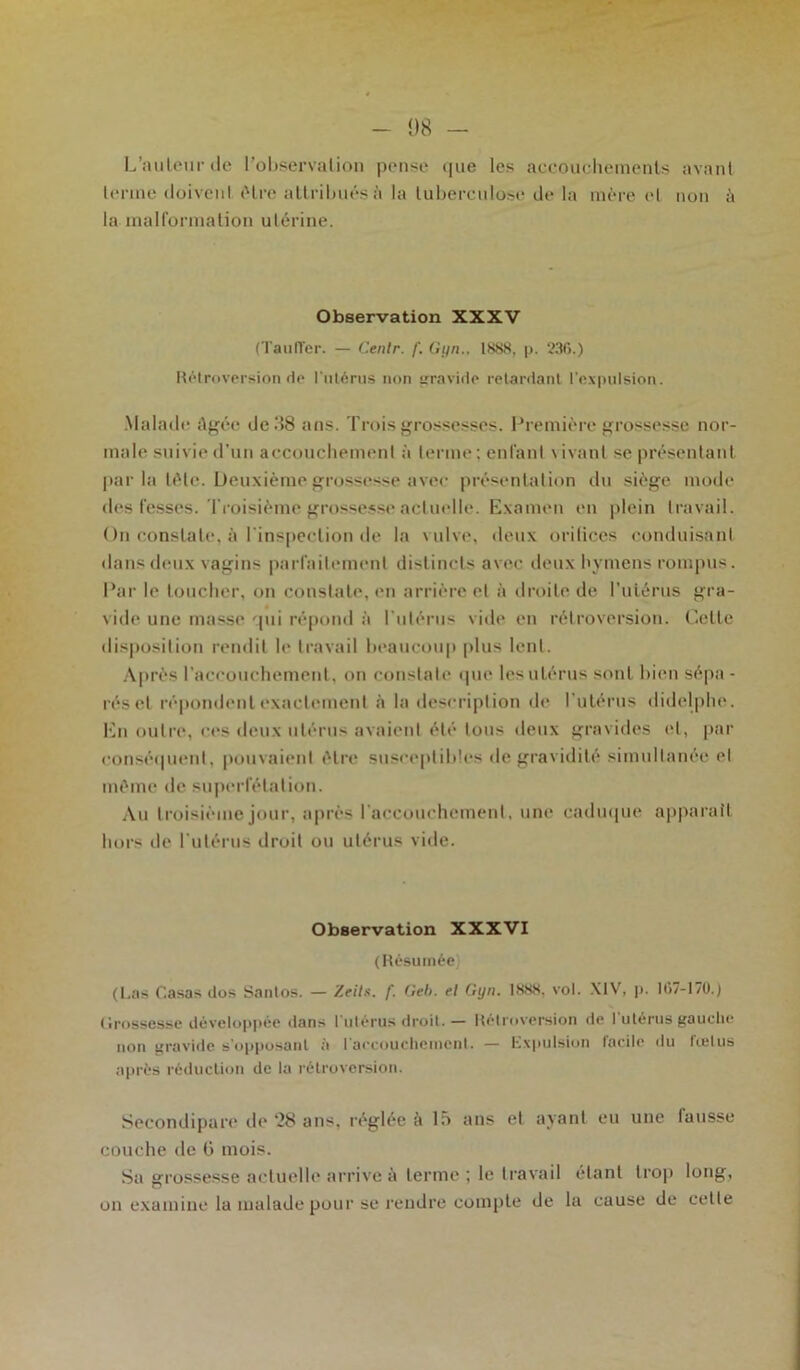 1)8 - L’auteur de l’observation pense que les accouchements avant terme doivent cHre attribués à la tuberculose de la mère et non à la malformation utérine. Observation XXXV (TaulTer. — Centr. f. G un.. 1888, p. 33f>.) Rétroversion de l'utérus non gravide retardant l’expulsion. Malade âgée de.'58 ans. Trois grossesses. Première grossesse nor- male suivie d’un accouchement à terme ; enfant \ ivant se présentant par la tête. Deuxième grossesse avec présentation du siège mode des fesses. Troisième grossesse actuelle. Examen en plein travail. On constate, à l'inspection de la vulve, deux orifices conduisant dans deux vagins parfaitement distincts avec deux hymens rompus. Par le toucher, on constate, en arrière et à droite de l'utérus gra- vide une masse qui répond à l'utérus vide en rétroversion. Cette disposition rendit le travail beaucoup plus lent. Après l'accouchement, on constate que les utérus sont bien sépa - réset répondent exactement à la description de l'utérus didelphe. En outre, ces deux utérus avaient été tous deux gravides et, par conséquent, pouvaient être susceptibles de gravidité simultanée et même de superfétation. Au troisième jour, après l'accouchement, une caduque apparaît hors de l'utérus droit ou utérus vide. Observation XXXVI (Résumée (Las C.asas dos Santos. — Zeils. f. Geb. el Gyn. 1888, vol. XIV, p. K17-17U.) (Irossesse développée dans l'utérus droit. — Rétroversion de l'utérus gauche non gravide s'opposant à l'accouchement. — Expulsion facile du fœtus après réduction de la rétroversion. Secondipare de ‘28 ans, réglée à là ans et ayant eu une tausse couche de 6 mois. Sa grossesse actuelle arrive à terme; le travail étant trop long, on examine la malade pour se rendre compte de la cause de celle