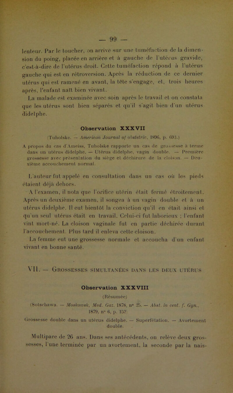 lenteur. Par le toucher, on arrive sur une tuméfaction de la dimen- sion du poing, placée en arrière et à gauche de l'utérus gravide, c’est-à-dire de l’utérus droit. Cette tuméfaction répond à l’utérus gauche qui est en rétroversion. Après la réduction de ce dernier utérus qui est ramené en avant, la tête s’engage, et, trois heures après, l’enfant naît bien vivant. La malade est examinée avec soin après le travail et on constata que les utérus sont bien séparés et qu'il s'agit bien d’un utérus didelphe. Observation XXXVII (Tuholske. — American Journal of ohslelric, 1896, p. 693.) A propos du cas d'Aineiss, Tuholske rapporte un cas de grossesse à terme dans un utérus didelphe. — Utérus didelphe, vagin double. — Première grossesse avec présentation du siège et déchirure de la cloison. — Deu- xième accouchement normal. L’auteur fut appelé en consultation dans un cas où les pieds étaient déjà dehors. À l’examen, il nota que ! orifice utérin était fermé étroitement. Ap rès un deuxième examen, il songea à un vagin double et à un utérus didelphe. Il eut bientôt la conviction qu’il en était ainsi et qu'un seul utérus était en travail. Celui-ci fut laborieux ; l’enfant vint mort-né. La cloison vaginale fut en partie déchirée durant l'accouchement. Plus tard il enleva cette cloison. La femme eut une grossesse normale et accoucha d'un enfant vivant en bonne santé. Vil. — Grossesses simultanées dans les deux utérus Observation XXXVIII (Résumée) (Sotschawa. — Moskowsk, Med. Gaz. 1878, n° 25. — Abst. in cent. f. Gyn.. 1879, n° 6, p. 152) Grossesse double dans un utérus didelphe. — Superfétation. — Avortement double. Multipare de ‘26 ans. Dans ses antécédents, on relève deux gros- sesses, l une terminée par un avortement, la seconde par la nais-