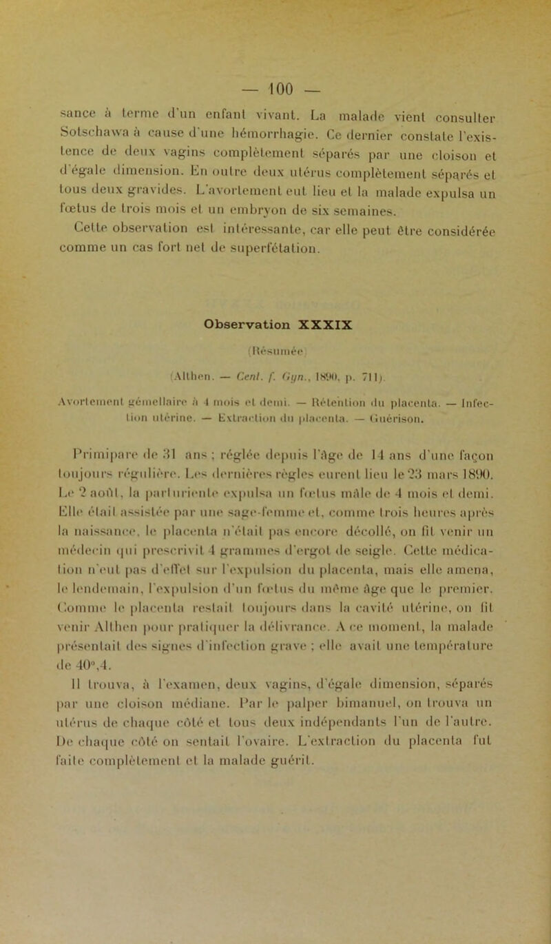 sance à terme d’un enfant vivant. La malade vient consulter Sotschavva à cause d'une hémorrhagie. Ce dernier constate l'exis- tence de deux vagins complètement séparés par une cloison et d’égale dimension. En outre deux utérus complètement séparés et tous deux gravides. L avortement eut lieu et la malade expulsa un lœtus de trois mois et un embryon de six semaines. Cette observation est intéressante, car elle peut être considérée comme un cas fort net de superfétation. Observation XXXIX (Résumée .Milieu. — Cenl. f. di/n.. 1H90, p. 7||p Avortement gémellaire à 4 mois et demi. — Rétention du placenta. — Infec- tion utérine. — Extraction du placenta. — Guérison, Primipare de .‘Il ans ; réglée depuis l’Age de 14 ans d’une façon toujours régulière. Les dernières règles eurent lieu le‘2d mars 1890. Le ‘2 août, la parturiente expulsa un fœtus mâle de 4 mois et demi. Elle était assistée par une sage-femme et, comme trois heures après la naissance, h* placenta n’élail pas encore décollé, on fit venir un médecin qui prescrivit 4 grammes d’ergot de seigle. Cette médica- tion n’eut pas d'effet sur l’expulsion du placenta, mais elle amena, le lendemain, l’expulsion d’un Indus du même Age que le premier. Comme le placenta restait toujours dans la cavité utérine, on fil venir Althen pour pratiquer la délivrance. À ce moment, la malade présentait îles signes d’infection grave ; elle avait une température de 40°,4. 11 trouva, à l’examen, deux vagins, d'égale dimension, séparés par une cloison médiane. Par le palper bimanuel, on trouva un utérus de chaque côté et tous deux indépendants l’un de l'autre. De chaque côté on sentait l'ovaire. L’extraction du placenta fut faite complètement et la malade guérit.