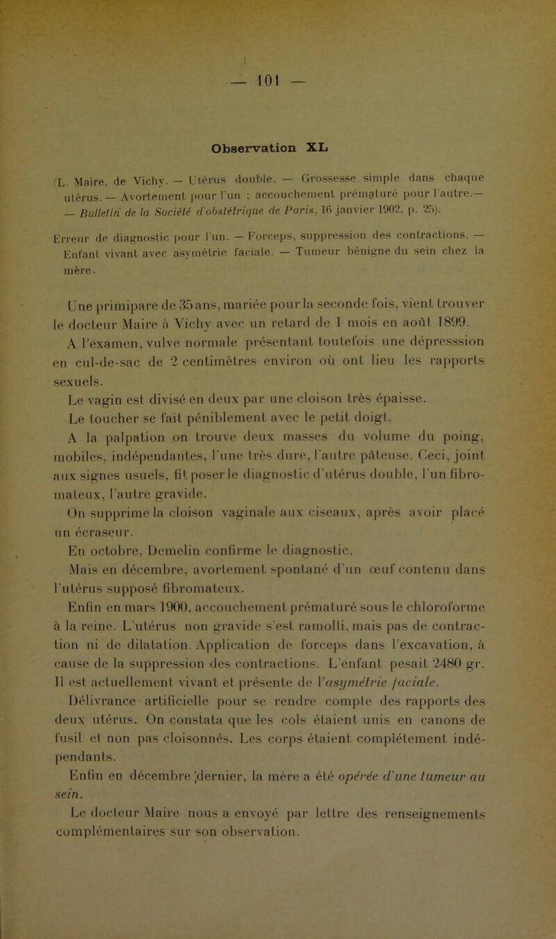 L Maire, de Vichy. — Utérus double. — Grossesse simple dans chaque utérus. — Avortement pour l'un ; accouchement prématuré pour l’autre.— — Bulletin cle la Société d'obstétrique de Paris, lfi janvier 1902. p. 25). Erreur de diagnostic pour l'un. — Forceps, suppression des contractions. — Enfant vivant avec asymétrie faciale. — Tumeur bénigne du sein chez la mère. Une primipare de 35 ans, mariée pour la seconde lois, vient trouver le docteur Maire à Vichy avec un retard de 1 mois en août 1899. A l’examen, vulve normale présentant toutefois une dépresssion en cul-de-sac de 2 centimètres environ oit ont lieu les rapports sexuels. Le vagin est divisé en deux par une cloison très épaisse. Le toucher se fait péniblement avec le petit doigt. A la palpation on trouve deux masses du volume du poing, mobiles, indépendantes, l'une très dure, l'autre pâteuse. Ceci, joint aux signes usuels, fit poser le diagnostic d'utérus double, l 'un fibro- mateux, l’autre gravide. On supprime la cloison vaginale aux ciseaux, après avoir placé un écraseur. En octobre, Demelin confirme le diagnostic. Mais en décembre, avortement spontané d’un œuf contenu dans l'utérus supposé fibromateux. Enfin en mars 1900, accouchement prématuré sous le chloroforme à la reine. L’utérus non gravide s'est ramolli, mais pas de contrac- tion ni de dilatation. Application de forceps dans l’excavation, à cause de la suppression des contractions. L'enfant pesait 2480 gr. 11 est actuellement vivant el présente de Vasi/métrie faciale. Délivrance artificielle pour se rendre compte des rapports des deux utérus. On constata que les cols étaient unis en canons de fusil et non pas cloisonnés. Les corps étaient, complètement, indé- pendants. Enfin en décembre [dernier, la mère a été opérée d'une tumeur au sein. Le docteur Maire nous a envoyé par lettre des renseignements complémentaires sur son observation.