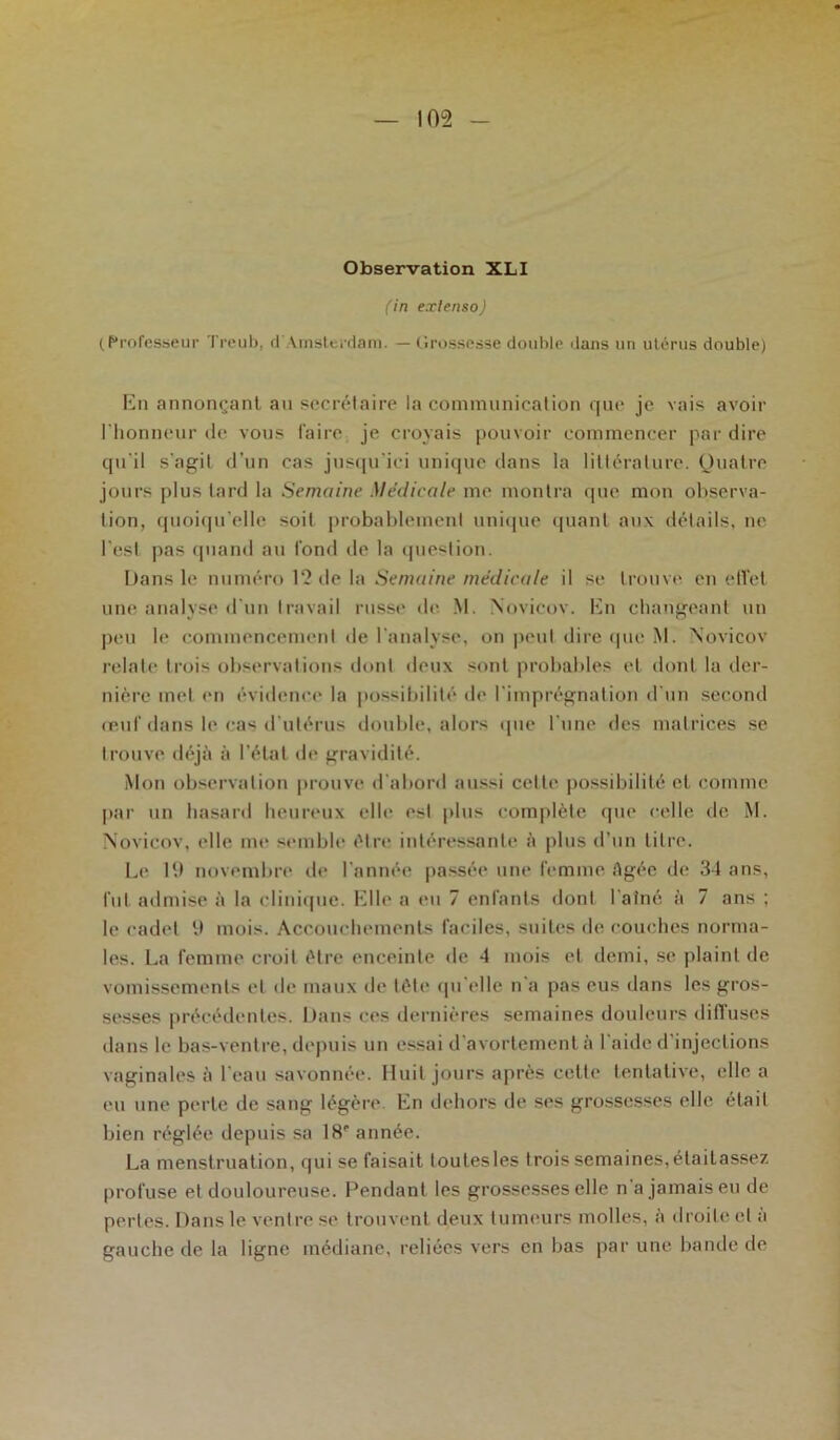 (in extenso) (Professeur Treub, d'Amsterdam. — Grossesse double dans un utérus double) En annonçant an secrétaire la communication que je vais avoir l'honneur de vous faire je croyais pouvoir commencer par dire qu'il s'agit d’un cas jusqu'ici unique dans la littérature. Quatre jours plus lard la Semaine Médicale me montra que mon observa- tion, quoiqu'elle soit probablement unique quant aux détails, ne l'est pas quand au fond de la question. Dans le numéro 1? de la Semaine médicale il se trouve en effet une analyse d'un travail russe de M. Novicov. En changeant un peu le commencement de l'analyse, on peut dire que M. Novicov relate trois observations dont deux sont probables et dont la der- nière met en évidence la possibilité de l'imprégnation d'un second œuf dans le cas d'utérus double, alors que l'une des matrices se trouve déjà à l’état de gravidité. Mon observation prouve d'abord aussi cette possibilité et comme par un hasard heureux elle est plus complète que celle de M. Novicov, elle me semble être intéressante à plus d'un titre. Le 19 novembre de l'année passée une femme Agée de 34 ans, lut admise à la clinique. Elle a eu 7 enfants dont l'aîné à 7 ans ; le cadet 9 mois. Accouchements faciles, suites de couches norma- les. La femme croit être enceinte de 4 mois et demi, se plaint de vomissements et de maux de tète qu'elle n'a pas eus dans les gros- sesses précédentes. Dans ces dernières semaines douleurs diffuses dans le bas-ventre, depuis un essai d avortement à I aide d injections vaginales à l'eau savonnée. Huit jours après cette tentative, elle a eu une perte de sang légère En dehors de ses grossesses elle élail bien réglée depuis sa 18e année. La menstruation, qui se faisait toutesles trois semaines,étailassez profuse et douloureuse. Pendant les grossesses elle n’a jamais eu de perles. Dans le ventre se trouvent deux tumeurs molles, à droite et a gauche de la ligne médiane, reliées vers en bas par une bande de