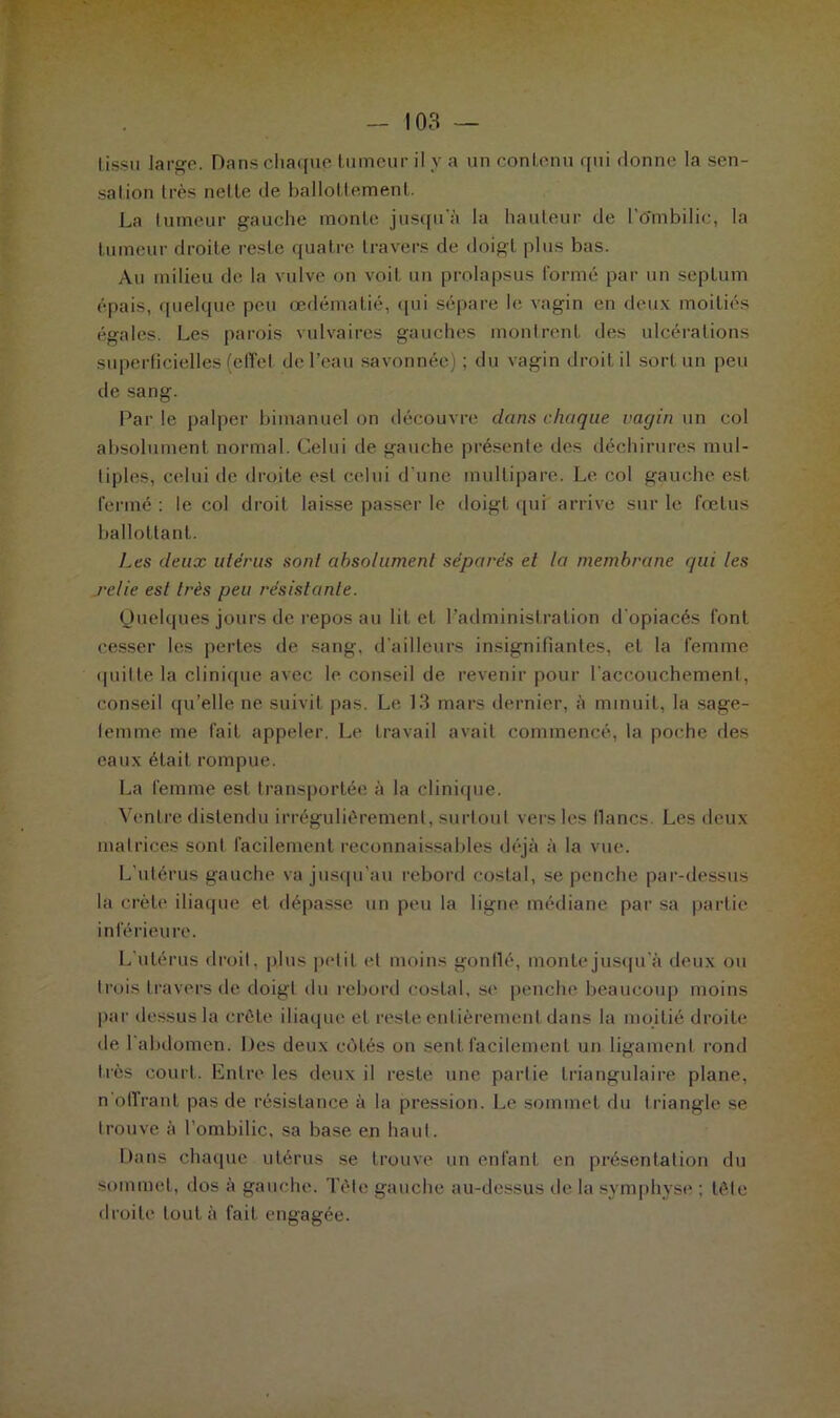 tissu .large. Dans chaque tumeur il y a un contenu qui donne la sen- sation très nette de ballottement. La tumeur gauche monte jusqu’il la hauteur de l'Ombilic, la tumeur droite reste quatre travers de doigt plus bas. Au milieu de la vulve on voit un prolapsus formé par un septum épais, quelque peu œdématié, qui sépare le vagin en deux moitiés égales. Les parois vulvaires gauches montrent des ulcérations superficielles (effet de l’eau savonnée) ; du vagin droit il sort un peu de sang. Par le palper bimanuel on découvre dans chaque vagin un col absolument normal. Celui de gauche présente des déchirures mul- tiples, celui de droite est celui d’une multipare. Le col gauche est fermé : le col droit laisse passer le doigt qui arrive sur le fœtus ballottant. Les deux utérus sont absolument séparés et la membrane qui les relie est très peu résistante. Quelques jours de repos au lit et l’administration d'opiacés font cesser les pertes de sang, d'ailleurs insignifiantes, et la femme quitte la clinique avec le conseil de revenir pour l’accouchement, conseil qu’elle ne suivit pas. Le 13 mars dernier, à minuit, la sage- femme me fait appeler. Le travail avait commencé, la poche des eaux était rompue. La femme est transportée à la clinique. Ventre distendu irrégulièrement, surtout vers les flancs. Les deux matrices sont facilement reconnaissables déjà à la vue. L’utérus gauche va jusqu’au rebord costal, se penche par-dessus la crête iliaque et dépasse un peu la ligne médiane par sa partie inférieu re. L’utérus droit, plus petit et moins gonflé, monte jusqu'à deux ou trois travers de doigt du rebord costal, se penche beaucoup moins par dessus la crête iliaque et reste entièrement dans la moitié droite de l'abdomen. Des deux côtés on sent facilement un ligament rond très court. Entre les deux il reste une partie triangulaire plane, n‘offrant pas de résistance à la pression. Le sommet du triangle se trouve à l’ombilic, sa base en haut. Dans chaque utérus se trouve un enfant en présentation du sommet, dos à gauche. Tête gauche au-dessus de la symphyse ; tête droite tout à fait engagée.
