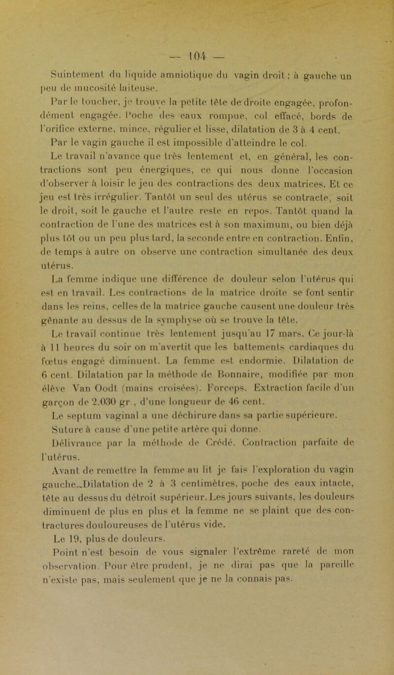 Suintement du liquide amniotique du vagin droit; à gauche un peu de mucosité laiteuse. Par le toucher, je trouve la petite télé de droite engagée, profon- dément engagée. Poche des eaux rompue, col effacé, bords de I orifice externe, mince, régulier et lisse, dilatation de 3 à 4 cent. Par le vagin gauche il est impossible d'atteindre le col. Le travail n’avance que très lentement et, en général, les con- tractions sont peu énergiques, ce qui nous donne l’occasion d’observer à loisir le jeu des contractions des deux matrices. Et ce jeu est très irrégulier. Tantôt un seul des utérus se contracte, soit le droit, soit le gauche et l’autre reste en repos. Tantôt quand la contraction de l’une des matrices esté son maximum, ou bien déjà plus tôt ou un peu plus tard, la seconde entre en contraction. Enfin, de temps à autre on observe une contraction simultanée des deux utérus. La femme indique une différence de douleur selon l’utérus qui est en travail. Les contractions de la matrice droite se font sentir dans les reins, celles de la matrice gauche causent une douleur très gênante au dessus de la symphyse où se trouve la tête. Le travail continue très lentement jusqu'au 17 mars. Ce jour-là à 11 heures du soir on m’avertit que les battements cardiaques du foetus engagé diminuent. La femme est endormie. Dilatation de 6 cent. Dilatation par la méthode de Bonnaire, modifiée par mon élève Van Oodt (mains croisées). Forceps. Extraction facile d’un garçon de2.030 gr , d’une longueur de 40 cent. Le septum vaginal a une déchirure dans sa partie supérieure. Suture, à cause d’une petite artère qui donne. Délivrance par la méthode de Crédé. Contraction parfaite de l’utérus. Avant de remettre la femme au lit je fais l’exploration du vagin gauche..Dilatation de 2 à 3 centimètres, poche des eaux intacte, tête au dessus du détroit supérieur. Les jours suivants, les douleurs diminuent de plus en plus et la femme ne se plaint que des con- tractures douloureuses de l’utérus vide. Le 19, plus de douleurs. Point n’est besoin de vous signaler l’extrême rareté de mon observation Pour être prudent, je ne dirai pas que la pareille n’existe pas, mais seulement que je ne la connais pas.