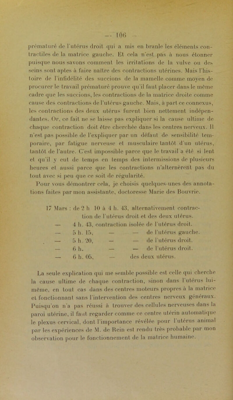 prématuré de l’utérus droit qui a mis en branle les éléments con- tractiles de la matrice gauche. Et cela n'est pas à nous étonner puisque nous savons comment les irritations de la vulve ou des seins sont aptes à faire naître des contractions utérines. Mais l'his- toire de l’infidélité des succions de la mamelle comme moyen de procurer le travail prématuré prouve qu’il faut placer dans le même cadre que les succions, les contractions de la matrice droite comme l'anse des contractions de l’utérus gauche. Mais, à part ce connexus, les contractions des deux utérus furent bien nettement indépen- dantes. Or. ce fait ne se laisse pas expliquer si la cause ultime de chaque contraction doit être cherchée dans les centres nerveux. Il n’est pas possible de l’expliquer par un défaut de sensibilité tem- poraire, par fatigue nerveuse et musculaire tantôt d'un utérus, tantôt de l’autre. C'est impossible parce que le travail a été si lent et qu’il y eut de temps en temps des intermissions de plusieurs heures et aussi parce que les contractions n’alternèrent pas du tout avec si peu que ce soit de régularité. Pour vous démontrer cela, je choisis quelques-unes des annota- tions faites par mon assistante, doctoresse Marie des Bouvrie. 17 Mars : de *2 h 10 à 4 h. 43, alternativement contrac- tion de l’utérus droit et des deux utérus. — 4 h. 43, contraction isolée de l’utérus droit. La seule explication qui me semble possible est celle qui cherche la cause ultime de chaque contraction, sinon dans 1 utérus lui- même, en tout cas dans des centres moteurs propres à la matrice et fonctionnant sans l'intervention des centres nerveux généraux. Puisqu'on n’a pas réussi à trouver des cellules nerveuses dans la paroi utérine, il faut regarder comme ce centre utérin automatique le plexus cervical, dont l'importance révélée pour I utérus animal par les expériences de M. de Hein est rendu très probable par mon observation pour le fonctionnement de la matrice humaine. 5 h. 15, 5 h -20, 6 h. — de l’utérus gauche. — de l'utérus droit. (’> h. 05, — de l’utérus droit, des deux utérus.