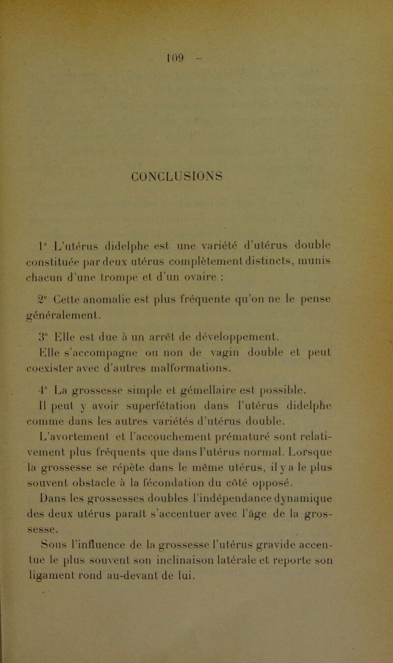 CONCLUSIONS 1° L’ntérus didelphe est une variété d’utérus double constituée par deux utérus complètement distincts, munis chacun d’une trompe et d’un ovaire ; 2° Celle anomalie est plus fréquente qu’on ne le pense généralement. 3° Elle est due à un arrêt de développement. Elle s’accompagne ou non de vagin double et peut coexister avec d’autres malformations. 1 La grossesse simple et gémellaire est possible. Il peut y avoir superfétation dans l’utérus didelphe comme dans les autres variétés d’utérus double. L’avortement et l’accouchement prématuré sont relati- vement plus fréquents que dans l’utérus normal. Lorsque la grossesse se répète dans le même utérus, il y a le plus souvent obstacle à la fécondation du cAté opposé. Dans les grossesses doubles l’indépendance dynamique des deux utérus parait s’accentuer avec l’àge de la gros- sesse. Sous l’influence de la grossesse l’utérus gravide accen- tue le plus souvent son inclinaison latérale et reporte son ligament rond au-devant de lui.