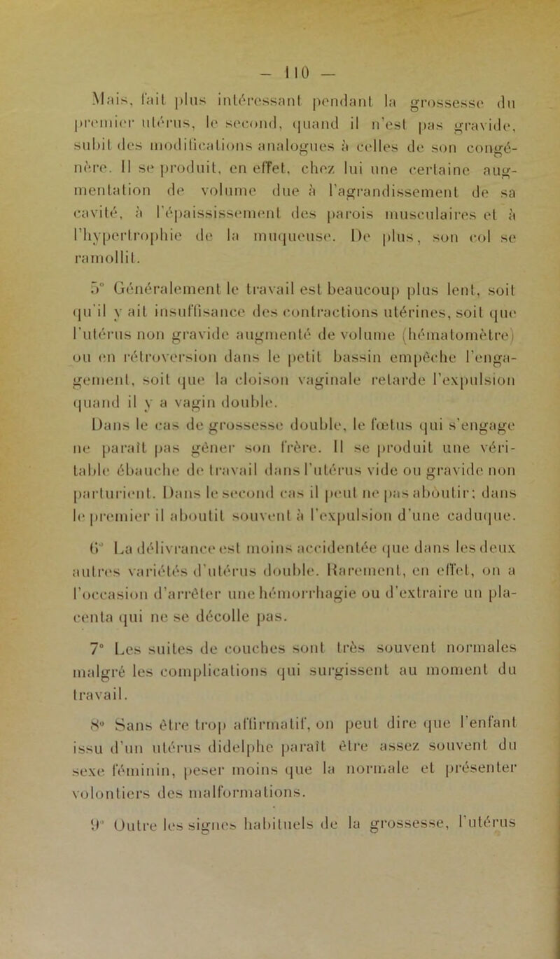 M;iis, lait plus intéressant pondant la grossesse du p l’on lier utérus, le second, quand il n’est pas gravide, subit des moditications analogues à celles de son contré- nère. Il se produit, en effet, chez lui une certaine aug- mentation de volume due à l’agrandissement de sa cavité, à l'épaississement des parois musculaires et à l’hypertrophie de la muqueuse. De plus, son col se ramollit. 5° Généralement le travail est beaucoup plus lent, soit qu'il y ait insuffisance des contractions utérines, soit que l’utérus non gravide augmenté de volume (hématomètre) ou en rétroversion dans le petit bassin empêche l'enga- gement, soit que la cloison vaginale retarde l’expulsion quand il y a vagin double. Dans le cas de grossesse double, le fœtus qui s'engage ne paraît pas gêner son frère. Il se produit une véri- table ébauche de travail dans l’utérus vide ou gravide non parturient. I)ans le second cas il peut ne pas aboutir : dans le premier il aboutit souvent à l’expulsion d’une caduque. (V La délivrance est moins accidentée que dans les deux autres variétés d’utérus double. Rarement, en effet, on a l’occasion d’arrêter une hémorrhagie ou d’extraire un pla- centa qui ne se décolle pas. 7° Les suites de couches sont très souvent normales malgré les complications qui surgissent au moment du travail. 8° Sans être trop affirmatif, on peut dire que l’enfant issu d’un utérus didelphe paraît être assez souvent du sexe féminin, peser moins que la normale et présenter volontiers des malformations. U” Outre les signes habituels de la grossesse, I utérus