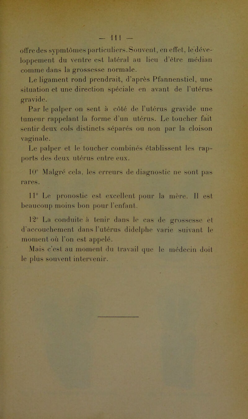 otïredes sypmtômes particuliers.Souvent, en effet, ^ déve- loppement du ventre est latéral au lieu d’être médian comme dans la grossesse normale. Le ligament rond prendrait, d’après Pfannenstiel, une situation et une direction spéciale en avant de l’utérus gravide. Par le palper on sent à côté de l’utérus gravide une tumeur rappelant la forme d’un utérus. Le toucher fait sentir deux cols distincts séparés ou non par la cloison vaginale. Le palper et le toucher combinés établissent les rap- ports des deux utérus entre eux. 10° Malgré cela, les erreurs de diagnostic ne sont pas rares. Il Le pronostic est excellent pour la mère. 11 est beaucoup moins bon pour l’enfant. 12° La conduite à tenir dans le cas de grossesse et d’accouchement dans l’utérus didelphe varie suivant le moment où l’on est appelé. Mais c’est au moment du travail que le médecin doit le plus souvent intervenir.