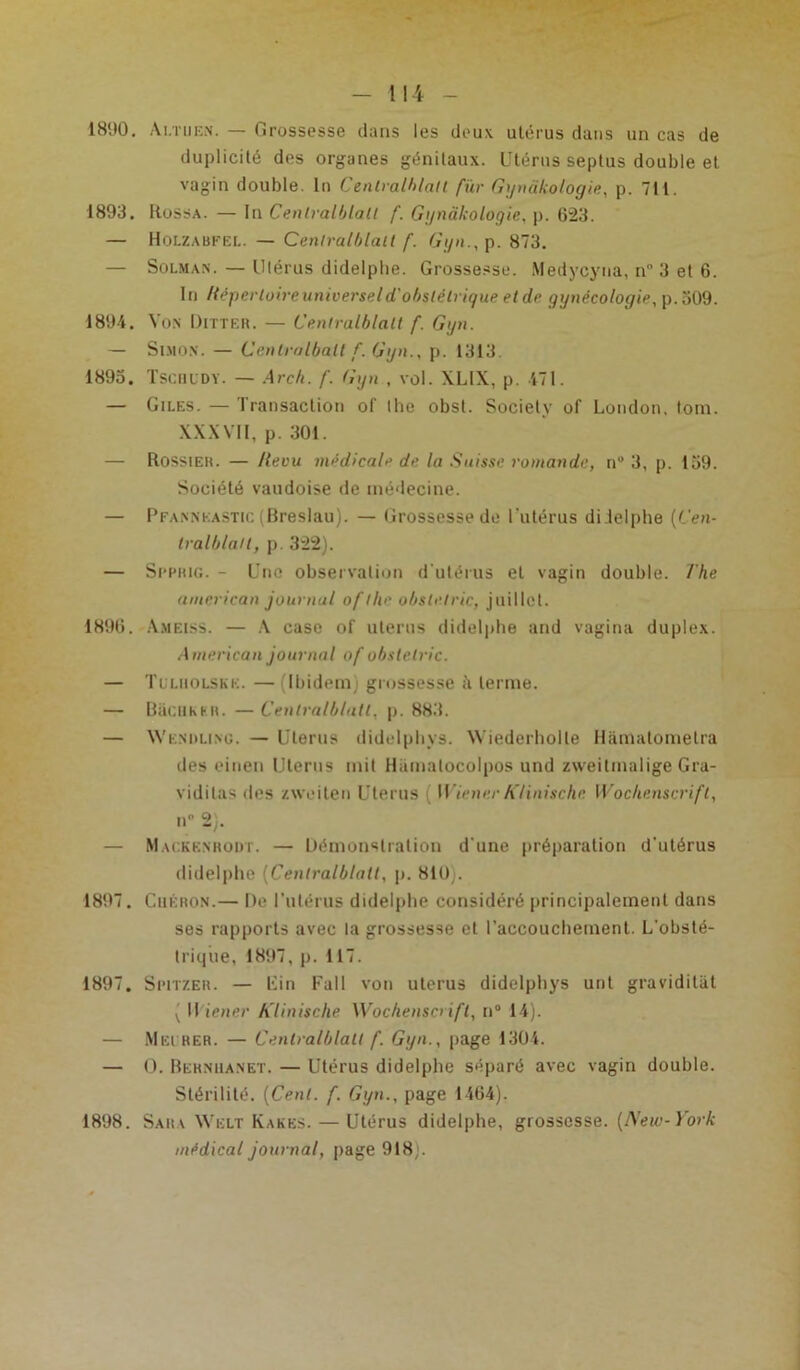 1890. Ai.tuen. — Grossesse dans les deux ulérus dans un cas de duplicité des organes génitaux. Utérus septus double et vagin double. In Centralblatl fur Gyndkologie, p. 711. 1893. Rossa. — In Cenlralblall f. Gyndkologie. p. 623. — Holzabfel. — Cenlral/jlatl f. Gyn., p. 873. — Solman. — Ulérus didelpbe. Grossesse. Medycyua, n° 3 et 6. In Répertoire universel d'obstétrique et de gynécologie, p.509. 1894. Von IJitter. — Cenlralblalt f. Gyn. — Simon. — Cenlralball f. Gyn., p. 1313. 1893. Tscuudy. — Arc/t. f. Gyn , vol. XL1X, p. 471. — Giles. — Transaction of lhe obst. Society of London, loin. XXXVII, p. 301. — Rossier. — Revu médicale de la Suisse romande, n° 3, p. 159. Société vaudoise de médecine. — Pfannkastic (Breslau). — Grossesse de l'utérus didelphe (Cen- tralblatt, p. 322). — Si’Phig. - Une observation d'utérus et vagin double. The american journal of tlie obsle.tric, juillet. 1890. Ameiss. — A case of utérus didelphe and vagina duplex. American journal of obslelric. — Tulholske. — (Ibidem) grossesse terme. — Bacuher. —Centralblatl, p. 883. — Wkndling. — Utérus didelpbys. Wiederholte Hâmatomelra des einen Utérus mit Hiunatocolpos und zweitmalige Gra- vidilas des zweiten Utérus WienerKlinischc Wochenscrift, nD 2). — Mackenroijt. — Démonstration d une préparation d'utérus didelphe (Centralblatl, p. 810). 1897. Cuéron.— De l’utérus didelpbe considéré principalement dans ses rapports avec la grossesse et l’accoucbement. L'obsté- trique, 1897, p. 117. 1897. Spitzer. — Lin Fall von utérus didelpbys urit graviditat ( II iener Klinische Wochenscrift, n° 14). — Mei rer. — Cenlralblalt f. Gyn., page 1304. — O. Bernuanet. — Utérus didelphe séparé avec vagin double. Stérilité. (Cent. f. Gyn., page 1464). 1898. Sara Welt Kakes. — Utérus didelphe, grossesse. (New-York médical journal, page 918;.