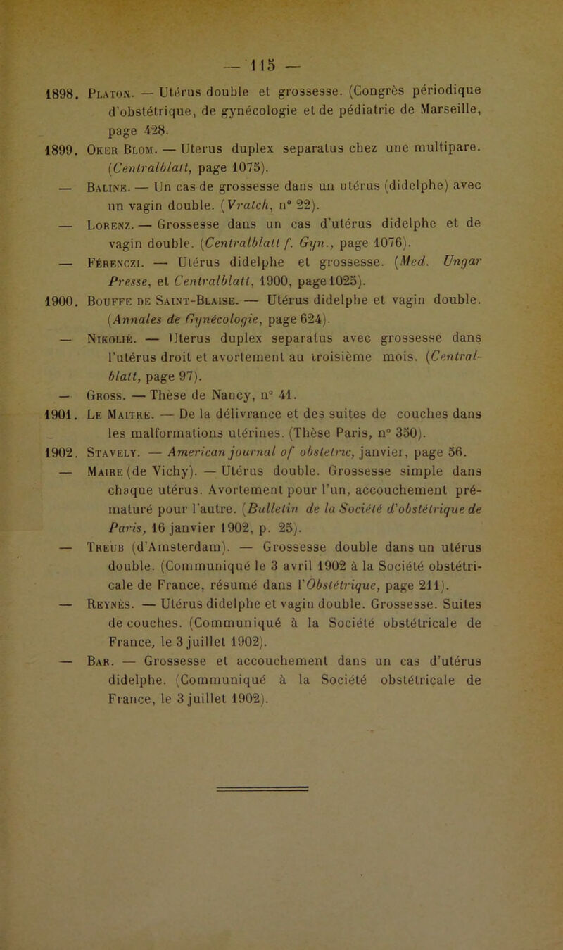 1898. Platon. — Utérus double et grossesse. (Congrès périodique d'obstétrique, de gynécologie et de pédiatrie de Marseille, page 4-28. 1899. Oker Blom. — Utérus duplex separatus chez une multipare. (Cenlralblatt, page 1075). — Baline. — Un cas de grossesse dans un utérus (didelphe) avec un vagin double. ( Vralch, n® 22). — Lorenz. — Grossesse dans un cas d'utérus didelphe et de vagin double. (Cenlralblatt f. Gyn., page 1076). — Férenczi. — Utérus didelphe et grossesse. [Med. Ungar Presse, et Centralblatl, 1900, page 1025). 1900. Bouffe de Saint-Blaise. — Utérus didelphe et vagin double. (Annales de Gynécologie, page 624). — Nikolié. — Utérus duplex separatus avec grossesse dans l’utérus droit et avortement au troisième mois. (Central- blalt, page 97). — Gross. — Thèse de Nancy, n° 41. 1901. Le Maltre. — De la délivrance et des suites de couches dans les malformations utérines. (Thèse Paris, n° 350). 1902. Stavely. —American journal o f obstetnc, janvier, page 56. — Maire (de Vichy). — Utérus double. Grossesse simple dans chaque utérus. Avortement pour l’un, accouchement pré- maturé pour l'autre. (Bulletin de la Société d'obstétrique de Paris, 16 janvier 1902, p. 25). — Treub (d'Amsterdam). — Grossesse double dans un utérus double. (Communiqué le 3 avril 1902 à la Société obstétri- cale de France, résumé dans Y Obstétrique, page 211). — Reynès. — Utérus didelphe et vagin double. Grossesse. Suites de couches. (Communiqué à la Société obstétricale de France, le 3 juillet 1902). — Bar. — Grossesse et accouchement dans un cas d’utérus didelphe. (Communiqué à la Société obstétricale de Fiance, le 3 juillet 1902).
