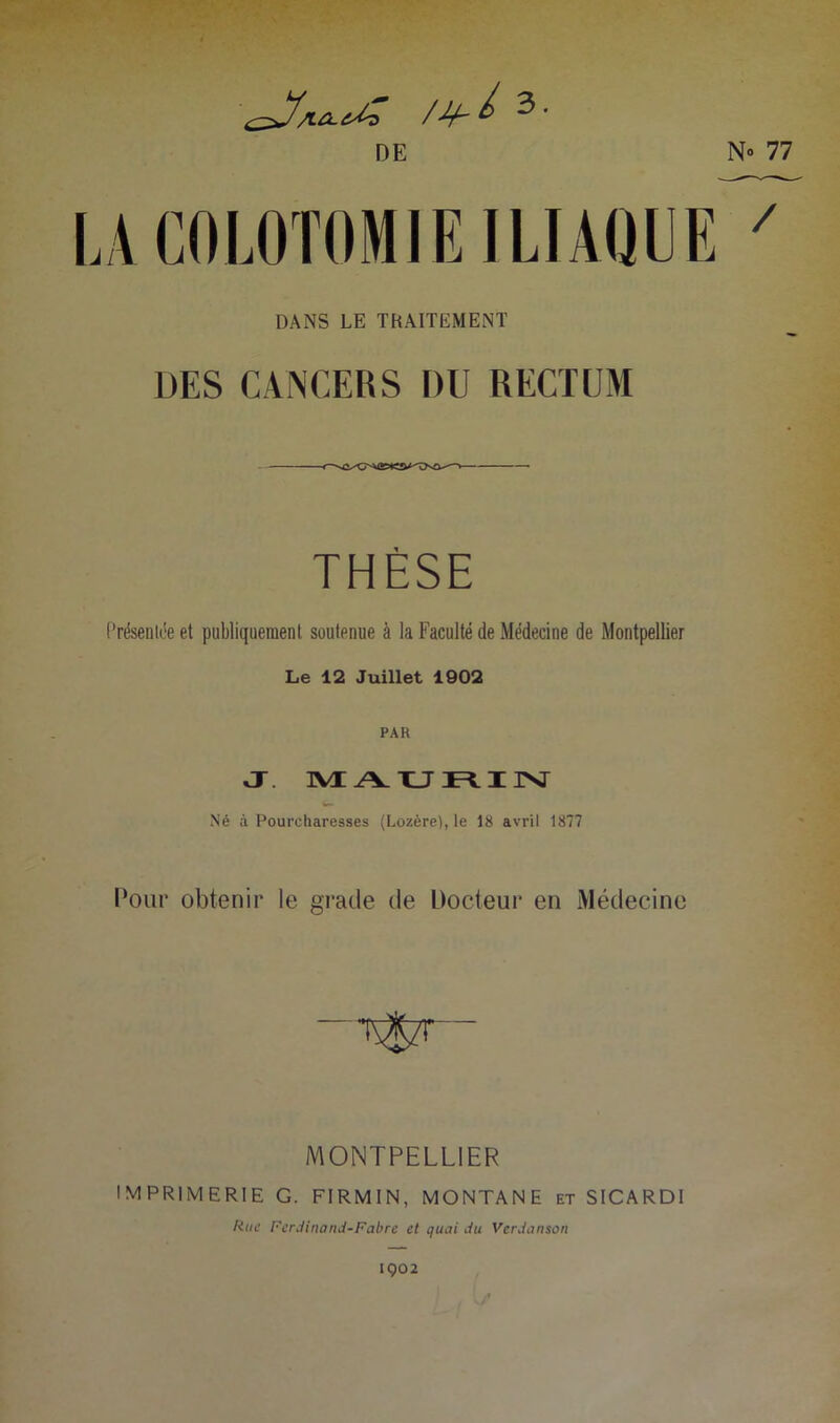 LA COLOTOMIE ILIAQUE x DANS LE TRAITEMENT DES CANCERS DU RECTUM THÈSE Présentée et publiquement soutenue à la Faculté de Médecine de Montpellier Le 12 Juillet 1902 PAR J MAURIN Né à Pourcharesses (Lozère), le 18 avril 1877 Pour obtenir le grade de Docteur en Médecine MONTPELLIER IMPRIMERIE G. FIRMIN, MONTANE et SICARDI Hue Ferdinand-Fabre et quai du Vcrdanson 1902