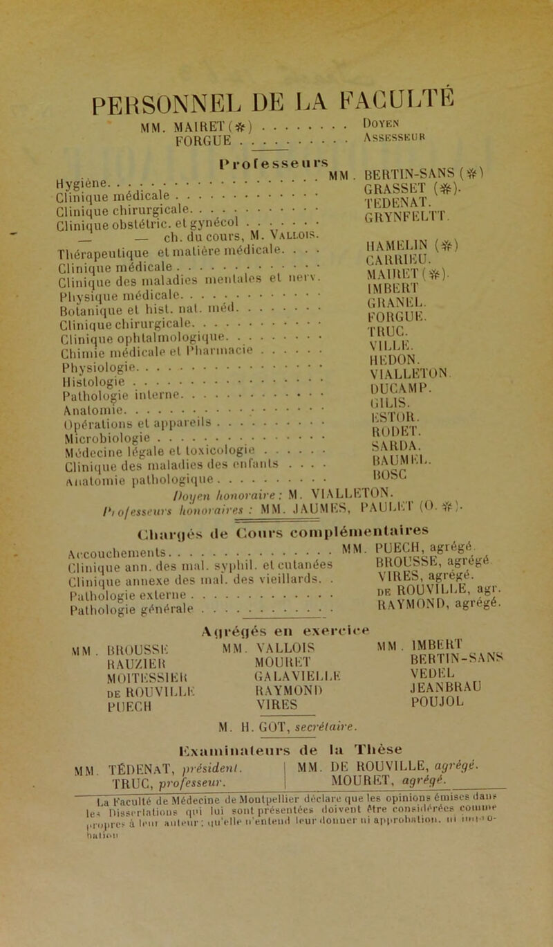 PERSONNEL DE LA FACULTÉ M M. MA1RET (*) Doyen FO RG UE Assesseur Professe u rs MM. BERTIN-SANS (#1 Clinique chirurgicale Clinique obstétric. et gynécol . . . . • • • — ch. du cours, M. Vallois. Thérapeutique et matière médicale. . . • Clinique médicale •••••• Clinique des maladies mentales et nerv. Physique médicale Botanique et hist. nat. méd Clinique chirurgicale Clinique ophtalmologique. Chimie médicale et Pharmacie Physiologie Histologie Pathologie interne Anatomie • ■ Opérations et appareils Microbiologie Médecine légale et toxicologie Clinique des maladies des enfants . .. anatomie pathologique Itoi/ni honoraire : M. VIALLLTON. I*i o/es seurs honoraires : MM. JAUMES, PAU LP-1 (O. Cliarijés de Cours complémentaires grynfeltt. H AM ELI N (#) CARR1EU. MA1RET(*)- IMBERT GRANEL. FO RG UE. TRUC. VILLE. IIEDON. VIALLETON DUCAMP. G1LIS. ESTOR. RODET. SARDA. BAUMEL. BOSC *;• Accouchements MM. Clinique ann.des mal. syphil. et cutanées Clinique annexe des mal. des vieillards. . Pathologie externe Pathologie générale . . M M BROUSSE RAUZ1EB MOITESSIER de ROUVILLE PUECH A^réflés en exercice MM. VALLOIS MOURET GA LAV1ELLE RAYMOND VIRES M. PUECH, agrégé. BROUSSE, agrégé VIRES, agrégé. de ROUV1LLE, agr. RAYMOND, agrégé. MM. IMBERT BERTIN-SANS VE DEL JEANBRAU POUJOL H. GOT, secrétaire. examinateurs de la Thèse M M. TÉDENaT, président. TRUC, professeur. MM. DE ROUV1LLE, agrégé. MOURET, agrégé. I a Faculté de Médecine île Montpellierdéclare que les opinions émises dan? résentées doivent être considérées connue uer ni approbation, ni imi-'o- le-s Ilisserlations qui lui sont présentées doi propres à lem auteur : qu’elle n'entend leur don nation