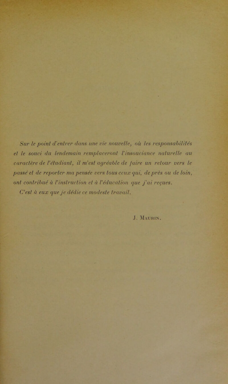 Sur le poinl d'entrer dans une vie nouvelle, où les responsabilités el le souci du lendemain remplaceront l'insouciance naturelle au caractère de l’étudiant, il m’est agréable de /aire un retour vers le passé el de reporter ma pensée vers tous ceux gui, de près ou de loin, ont contribué à l’instruction et à l’éducation que j'ai reçues. C’esl à eux que je dédie ce modeste travail.